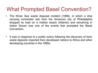 What Prompted Basel Convention?
• The Khian Sea waste disposal incident (1986), in which a ship
carrying incinerator ash from the American city of Philadelphia
dropped its load on a Haitian beach (Atlantic) and remaining in
Indian Ocean was one of the events that prompted the Basel
Convention.
• It was in response to a public outcry following the discovery of toxic
waste deposits imported from developed nations to Africa and other
developing countries in the 1980s.
 