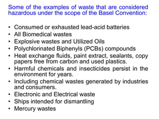 Some of the examples of waste that are considered
hazardous under the scope of the Basel Convention:
• Consumed or exhausted lead-acid batteries
• All Biomedical wastes
• Explosive wastes and Utilized Oils
• Polychlorinated Biphenyls (PCBs) compounds
• Heat exchange fluids, paint extract, sealants, copy
papers free from carbon and used plastics.
• Harmful chemicals and insecticides persist in the
environment for years.
• Including chemical wastes generated by industries
and consumers.
• Electronic and Electrical waste
• Ships intended for dismantling
• Mercury wastes
 