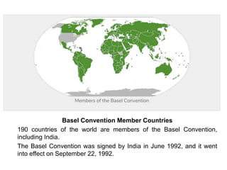 Basel Convention Member Countries
190 countries of the world are members of the Basel Convention,
including India.
The Basel Convention was signed by India in June 1992, and it went
into effect on September 22, 1992.
 