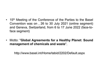 • 15th Meeting of the Conference of the Parties to the Basel
Convention was on , 26 to 30 July 2021 (online segment)
and Geneva, Switzerland, from 6 to 17 June 2022 (face-to-
face segment)
• Motto: "Global Agreements for a Healthy Planet: Sound
management of chemicals and waste".
http://www.basel.int/Home/tabid/2202/Default.aspx
 