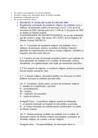  Ter acesso a uma segunda e ou terceira avaliação.
 Escolher o médico e/ou especialista dentro do âmbito hospitalar.
 Questionar a medicação prescrita.
 Ter acesso à sua ficha médica
 DECRETO Nº 30.582, DE 16 DE JULHO DE 2009
 Regulamenta a prestação de assistência religiosa nas entidades civis e
militares de internação coletiva de que trata a Lei nº 3.216, de 05 de
novembro de 2003, alterada pela Lei nº 3.540, de 11 de janeiro de 2005
no âmbito do Distrito Federal.
 O GOVERNADOR DO DISTRITO FEDERAL, no uso das atribuições
que lhe confere o artigo 100, incisos VII e XXVI, da Lei Orgânica do
Distrito Federal, DECRETA:
Art. 1°. A prestação de assistência religiosa nas entidades civis e
militares de internação coletiva, no âmbito do Distrito Federal é
garantida aos representantes de todas as crenças religiosas, atendidos os
requisitos previstos neste Decreto.
§ 1º A prática de culto envolvendo cerimônia coletiva será realizada em
local apropriado da entidade civil ou militar de internação coletiva,
disciplinada em regulamentação pelo órgão governamental específico.
§ 2º Em situação de urgência, a assistência religiosa poderá ser prestada
fora do horário normal de visita.
§ 3 º A atuação religiosa não poderá implicar em ônus para os cofres
públicos nem para as entidades privadas afins.
Art. 2º. Constituem, dentre outros, serviços de assistência religiosa:
I – trabalho de evangelização e pastoral;
II – aconselhamento;
III – orações;
IV – ministério de comunhão;
V – unção de enfermo;
Parágrafo Único - A assistência religiosa poderá ser ministrada:
I – ao paciente internado em hospital da rede publica ou privada;
II – ao recluso internado em estabelecimento penitenciário ou similar
do Distrito Federal.
Art. 3º. Nenhum paciente acolhido em entidade civil ou militar de
internação coletiva do Distrito Federal será obrigado a participar de
atividade religiosa ou a aceitar o serviço religioso.
Parágrafo único – Na impossibilidade do interessado direto se
 