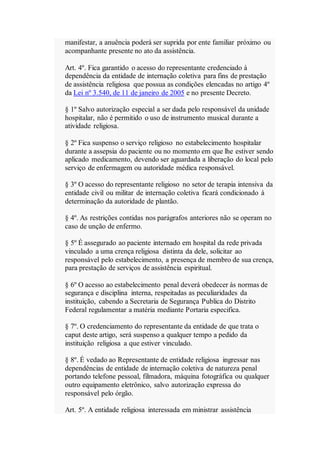 manifestar, a anuência poderá ser suprida por ente familiar próximo ou
acompanhante presente no ato da assistência.
Art. 4º. Fica garantido o acesso do representante credenciado à
dependência da entidade de internação coletiva para fins de prestação
de assistência religiosa que possua as condições elencadas no artigo 4º
da Lei nº 3.540, de 11 de janeiro de 2005 e no presente Decreto.
§ 1º Salvo autorização especial a ser dada pelo responsável da unidade
hospitalar, não é permitido o uso de instrumento musical durante a
atividade religiosa.
§ 2º Fica suspenso o serviço religioso no estabelecimento hospitalar
durante a assepsia do paciente ou no momento em que lhe estiver sendo
aplicado medicamento, devendo ser aguardada a liberação do local pelo
serviço de enfermagem ou autoridade médica responsável.
§ 3º O acesso do representante religioso no setor de terapia intensiva da
entidade civil ou militar de internação coletiva ficará condicionado à
determinação da autoridade de plantão.
§ 4º. As restrições contidas nos parágrafos anteriores não se operam no
caso de unção de enfermo.
§ 5º É assegurado ao paciente internado em hospital da rede privada
vinculado a uma crença religiosa distinta da dele, solicitar ao
responsável pelo estabelecimento, a presença de membro de sua crença,
para prestação de serviços de assistência espiritual.
§ 6º O acesso ao estabelecimento penal deverá obedecer às normas de
segurança e disciplina interna, respeitadas as peculiaridades da
instituição, cabendo a Secretaria de Segurança Publica do Distrito
Federal regulamentar a matéria mediante Portaria especifica.
§ 7º. O credenciamento do representante da entidade de que trata o
caput deste artigo, será suspenso a qualquer tempo a pedido da
instituição religiosa a que estiver vinculado.
§ 8º. É vedado ao Representante de entidade religiosa ingressar nas
dependências de entidade de internação coletiva de natureza penal
portando telefone pessoal, filmadora, máquina fotográfica ou qualquer
outro equipamento eletrônico, salvo autorização expressa do
responsável pelo órgão.
Art. 5º. A entidade religiosa interessada em ministrar assistência
 