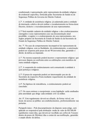 condicionado à apresentação, pelo representante da entidade religiosa
de credencial específica, fornecida pelas Secretarias de Saúde ou de
Segurança Pública do Governo do Distrito Federal.
§ 2º. A entidade de assistência religiosa já cadastrada junto a entidade
de internação coletiva deverá realizar o recadastramento na forma deste
Decreto, inclusive o recredenciamento de seus representantes.
§ 3º Será mantido cadastro da entidade religiosa e dos credenciamentos
outorgados à seus representantes caso sua documentação atual
possibilite o registro e o credenciamento de seus representantes, nos
órgãos próprios da Secretaria de Estado de Saúde ou da Secretaria de
Estado de Segurança Pública do Distrito Federal.
Art. 7º. No caso de comportamento incompatível do representante da
entidade religiosa com as finalidades do credenciamento, a autorização
poderá ser suspensa pelo prazo de até 90 (noventa) dias, garantido o
direito de defesa ao imputado.
§ 1º. Na mesma suspensão poderá incorrer o representante religioso que
provocar disputa ou confronto entre as celebrações com membros de
outra entidade religiosa.
§ 2º. A suspensão do credenciamento será comunicada à entidade à
qual pertença o religioso.
§ 3º. O prazo de suspensão poderá ser interrompido por ato do
Secretário da respectiva Pasta mediante requerimento da entidade de
assistência religiosa.
§ 4º. Na hipótese de reincidência, o credenciamento poderá ser
cancelado.
§ 5º. Os casos omissos e excepcionais a essa legislação serão analisados
pela autoridade que dirige cada entidade civil ou militar.
Art. 8º. Este regulamento deverá ser afixado, de forma visível, em
locais de acesso ao público aos estabelecimentos, preferencialmente nas
portarias.
Parágrafo único - Pelo descumprimento do disposto neste artigo, será
aplicada ao responsável pela instituição multa de valor de R$ 500,00
(quinhentos reais) dias, que deverá ser recolhida aos cofres do Tesouro
dentro do prazo de 30(trinta) dias a contar de sua notificação, garantido
o amplo direito de defesa.
 