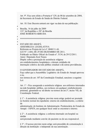 Art. 9º. Fica sem efeito a Portaria nº 129, de 08 de setembro de 2004,
da Secretaria de Estado de Saúde do Distrito Federal.
Art. 10. Este Decreto entrará em vigor na data de sua publicação.

 Brasília, 16 de julho de 2009
121° da República e 50° de Brasília
JOSÉ ROBERTO ARRUDA

 ******************************************************

 ESTADO DO AMAPÁ
ASSEMBLEIA LEGISLATIVA
Referente ao Projeto de Lei nº. 0040/11-AL
LEI Nº. 1.604, DE 29 DE DEZEMBRO DE 2011.
Publicado no Diário Oficial do Estado nº. 5134, de 29/12/2011.
Autor: Deputado Zezé Nunes
Dispõe sobre a prestação de assistência religiosa
em estabelecimentos hospitalares e demais entidades de
internação coletiva da rede pública estadual e dá outras providências.
O GOVERNADOR DO ESTADO DO AMAPÁ,
Faço saber que a Assembléia Legislativa do Estado do Amapá aprovou
e eu,
nos termos do art. 107 da Constituição Estadual, sanciono a seguinte
Lei:
Art. 1° - Fica assegurada a assistência religiosa aos enfermos internados
na rede hospitalar pública, aos reclusos em qualquer estabelecimento
prisional, garantindo-se tal direito no termos do art.5°, inciso VII, da
Constituição Federal.
§ 1° - A assistência religiosa prevista neste artigo poderá ser prestada
no horário normal de expediente externo do estabelecimento, a critério
da
administração do Instituto de Administração Penitenciária do Estado do
Amapá - IAPEN, em qualquer local onde se encontrar o interno.
§ 2° - A assistência religiosa a enfermo internado em hospital ou
similar
será prestada mediante convite do paciente ou de seu responsável.
§ 3° - O acesso previsto neste artigo será precedido de comunicação à
direção da instituição e independe de sua autorização.
 