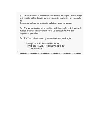 § 4° - Para o acesso às instituições nos termos do “caput” d3este artigo,
será exigida a identificação do representante, mediante a apresentação
de
documento próprio da instituição religiosa a que pertencer.
Art. 2° - As instituições civis e militares de internação coletiva da rede
pública estadual afixarão cópia desta Lei em local visível, nas
respectivas portarias.
Art. 3º - Esta Lei entra em vigor na data de sua publicação.
Macapá - AP, 13 de dezembro de 2011.
CARLOS CAMILO GÓES CAPIBERIBE
Governador

 ********************************************************
 