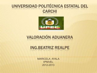 UNIVERSIDAD POLITÉCNICA ESTATAL DEL
              CARCHI




      VALORACIÓN ADUANERA

        ING.BEATRIZ REALPE

           MARICELA AYALA
               6ªNIVEL
              2012-2013
 