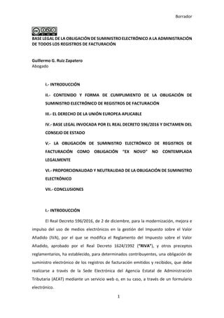 Borrador
1
BASE LEGAL DE LA OBLIGACIÓN DE SUMINISTRO ELECTRÓNICO A LA ADMINISTRACIÓN
DE TODOS LOS REGISTROS DE FACTURACIÓN
Guillermo G. Ruiz Zapatero
Abogado
I.- INTRODUCCIÓN
II.- CONTENIDO Y FORMA DE CUMPLIMIENTO DE LA OBLIGACIÓN DE
SUMINISTRO ELECTRÓNICO DE REGISTROS DE FACTURACIÓN
III.- EL DERECHO DE LA UNIÓN EUROPEA APLICABLE
IV.- BASE LEGAL INVOCADA POR EL REAL DECRETO 596/2016 Y DICTAMEN DEL
CONSEJO DE ESTADO
V.- LA OBLIGACIÓN DE SUMINISTRO ELECTRÓNICO DE REGISTROS DE
FACTURACIÓN COMO OBLIGACIÓN “EX NOVO” NO CONTEMPLADA
LEGALMENTE
VI.- PROPORCIONALIDAD Y NEUTRALIDAD DE LA OBLIGACIÓN DE SUMINISTRO
ELECTRÓNICO
VII.- CONCLUSIONES
I.- INTRODUCCIÓN
El Real Decreto 596/2016, de 2 de diciembre, para la modernización, mejora e
impulso del uso de medios electrónicos en la gestión del Impuesto sobre el Valor
Añadido (IVA), por el que se modifica el Reglamento del Impuesto sobre el Valor
Añadido, aprobado por el Real Decreto 1624/1992 (“RIVA”), y otros preceptos
reglamentarios, ha establecido, para determinados contribuyentes, una obligación de
suministro electrónico de los registros de facturación emitidos y recibidos, que debe
realizarse a través de la Sede Electrónica del Agencia Estatal de Administración
Tributaria (AEAT) mediante un servicio web o, en su caso, a través de un formulario
electrónico.
 