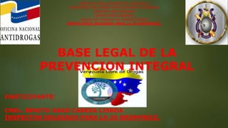 REPÚBLICA BOLIVARIANA DE VENEZUELA
MINISTERIO DEL PODER POPULAR PARA LA DEFENSA
EJÉRCITO BOLIVARIANO
INSPECTORÍA GENERAL
GRUPO DE TRABAJO DE INSPECCIONES
INSPECTORÍA DELEGADA PARA LA 25 BRINFMECZ.
BASE LEGAL DE LA
PREVENCION INTEGRAL
PARTICIPANTE:
CNEL. BENITO ABAD CABEZA LISBOA
INSPECTOR DELEGADA PARA LA 25 BRINFMECZ.
 