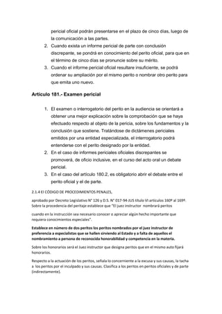 pericial oficial podrán presentarse en el plazo de cinco días, luego de
la comunicación a las partes.
2. Cuando exista un informe pericial de parte con conclusión
discrepante, se pondrá en conocimiento del perito oficial, para que en
el término de cinco días se pronuncie sobre su mérito.
3. Cuando el informe pericial oficial resultare insuficiente, se podrá
ordenar su ampliación por el mismo perito o nombrar otro perito para
que emita uno nuevo.
Artículo 181.- Examen pericial
1. El examen o interrogatorio del perito en la audiencia se orientará a
obtener una mejor explicación sobre la comprobación que se haya
efectuado respecto al objeto de la pericia, sobre los fundamentos y la
conclusión que sostiene. Tratándose de dictámenes periciales
emitidos por una entidad especializada, el interrogatorio podrá
entenderse con el perito designado por la entidad.
2. En el caso de informes periciales oficiales discrepantes se
promoverá, de oficio inclusive, en el curso del acto oral un debate
pericial.
3. En el caso del artículo 180.2, es obligatorio abrir el debate entre el
perito oficial y el de parte.
2.1.4 El CÓDIGO DE PROCEDIMIENTOS PENALES,
aprobado por Decreto Legislativo N° 126 y D.S. N° 017-94-JUS título VI artículos 160º al 169º.
Sobre la procedencia del peritaje establece que “El juez instructor nombrará peritos
cuando en la instrucción sea necesario conocer o apreciar algún hecho importante que
requiera conocimientos especiales”.
Establece en número de dos peritos los peritos nombrados por el juez instructor de
preferencia a especialistas que se hallen sirviendo al Estado y a falta de aquellos el
nombramiento a persona de reconocida honorabilidad y competencia en la materia.
Sobre los honorarios será el Juez instructor que designa peritos que en el mismo auto fijará
honorarios.
Respecto a la actuación de los peritos, señala lo concerniente a la excusa y sus causas, la tacha
a los peritos por el inculpado y sus causas. Clasifica a los peritos en peritos oficiales y de parte
(indirectamente).
 