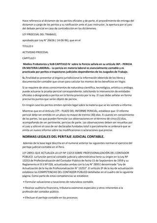 Hace referencia al dictamen de los peritos oficiales y de parte, el procedimiento de entrega del
dictamen a cargo de los peritos y su ratificación ante el juez instructor, la apertura por el juez
del debate pericial en caso de contradicción en los dictámenes.
LEY PROCESAL DEL TRABAJO,
aprobado por Ley N° 26636 ( 14-06-96), que en el
TITULO II
ACTIVIDAD PROCESAL
CAPITULO I
Medios Probatorios y SUB CAPITULO IV sobre la Pericia señala en su artículo 36º.- PERICIA
EN MATERIA LABORAL.- La pericia en materia laboral es esencialmente contable y es
practicada por peritos e inspectores judiciales dependientes de los Juzgados de Trabajo.
Su finalidad es presentar al órgano jurisdiccional la información obtenida de los libros y
documentación contable que sirvan para calcular los montos de los beneficios en litigio.
Si se requiere de otros conocimientos de naturaleza científica, tecnológica, artística o análoga,
puede actuarse la prueba pericial correspondiente, solicitando la intervención de entidades
oficiales o designando a peritos en la forma prevista por la ley. El Juez debe señalar en forma
precisa los puntos que serán objeto de pericia.
En ningún caso los peritos emiten opinión legal sobre la materia que se les somete a informe.
Mientras que en el Artículo 37º.- PLAZO DEL INFORME PERICIAL, establece que: El informe
pericial debe ser emitido en un plazo no mayor de treinta (30) días. Es puesto en conocimiento
de las partes, las que pueden formular sus observaciones en el término de cinco (5) días,
acompañando de ser pertinente, pericias de parte. Las observaciones deben ser resueltas por
el Juez y sólo en el caso de ser declaradas fundadas total o parcialmente se ordenará que se
emita un nuevo informe sobre las modificaciones o aclaraciones que precise.
NORMAS LEGALES DEL PERITAJE JUDICIAL CONTABLE.
Además de la base legal descrita en el numeral anterior las siguientes norman el ejercicio del
peritaje judicial contable en el Perú.
LEY 28951 QUE ACTUALIZA LA LEY Nº 13253 SOBRE PROFESIONALIZACIÒN DEL CONTADOR
PÙBLICO. La función pericial contable judicial y administrativa tiene su origen en la Ley Nº
13253 de Profesionalización del Contador Público de fecha 11 de Septiembre de 1959 y su
Reglamento el D.S.Nº 028, actualizadas ambas con la Ley N° 28951 denominada “Ley de
Actualización de la ley de Profesionalización N° 13253”. El artículo 3º de la ley de actualización
establece las COMPETENCIAS DEL CONTADOR PÚBLICO detalladas en el cuadro de la siguiente
página. Como parte de estas competencias se establece:
• Formular valuaciones y tasaciones de naturaleza contable.
• Realizar auditoria financiera, tributaria exámenes especiales y otros inherentes a la
profesión del contador público.
• Efectuar el peritaje contable en los procesos:
 