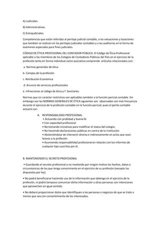 A) Judiciales.
B) Administrativas.
C) Extrajudiciales.
Competencias que están referidas al peritaje judicial contable, a las valuaciones y tasaciones
que también se realizan en los peritajes judiciales contables y a las auditorias en la forma de
exámenes especiales para fines judiciales.
CÒDIGO DE ÈTICA PROFESIONAL DEL CONTADOR PÙBLICO. El Código de Ética Profesional
aplicable a los miembros de los Colegios de Contadores Públicos del País en el ejercicio de la
profesión tanto en forma individual como asociativa comprende artículos relacionados con:
a. Normas generales de ética
b. Campos de la profesión.
c. Retribución Económica
d. Anuncio de servicios profesionales
e. Infracciones al código de ética y f. Sanciones.
Normas que sin carácter restrictivo son aplicables también a la función pericial contable. Sin
embargo son las NORMAS GENERALES DE ÉTICA siguientes son observadas con más frecuencia
durante el ejercicio de la profesión contable en la función pericial; pues el perito contable
actuará con:
A. RESPONSABILIDAD PROFESIONAL
• Actuando con probidad y buena fe
• Con capacidad profesional
• No tomando iniciativas para modificar el status del colegio.
• No haciendo declaraciones públicas en contra de la Institución.
• Absteniéndose de intervenir directa e indirectamente en actos que sean
lesivos a la profesión.
• Asumiendo responsabilidad profesional en relación con los informes de
cualquier tipo suscritos por él.
B. MANTENIENDO EL SECRETO PROFESIONAL
• Guardando el secreto profesional y no revelando por ningún motivo los hechos, datos o
circunstancias de los que tenga conocimiento en el ejercicio de su profesión (excepto las
dispuestas por ley).
• No podrá beneficiarse haciendo uso de la información que obtenga en el ejercicio de la
profesión, ni podrá tampoco comunicar dicha información a otras personas con intenciones
que aprovechen en igual sentido.
• No deberá proporcionar datos que identifiquen a las personas o negocios de que se trate a
menos que sea con consentimiento de los interesados.
 