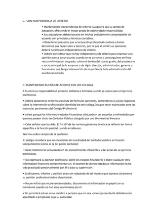 C.- CON INDEPENDENCIA DE CRITERIO
• Manteniendo independencia de criterio cualquiera sea su campo de
actuación, ofreciendo el mayor grado de objetividad e imparcialidad.
• Sus actuaciones deben basarse en hechos debidamente comprobables de
acuerdo con principios y técnicas contables.
• Debe tener presente que su actuación profesional conduce a tomar
decisiones que repercuten a terceros, por lo que al emitir sus opiniones
deberá hacerlo con independencia de criterio.
• Deberá considerar que no hay independencia de criterio para expresar una
opinión acerca de un asunto cuando se es pariente o consanguíneo en línea
recta sin limitación de grado, colateral dentro del cuarto grado; del propietario
o socio principal de la empresa o de algún director, administrador, gerente o
funcionario que tenga intervención de importancia de la administración del
asunto examinado.
D. MANTENIENDO BUENAS RELACIONES CON LOS COLEGAS
• Asumirá su responsabilidad personal solidaria e ilimitada cuando se asocie para el ejercicio
profesional.
• Deberá abstenerse en forma absoluta de formular opiniones, comentarios o juicios negativos
sobre la intervención profesional o idoneidad de otro colega, los que serán expresados ante las
instancias pertinentes del Colegio Profesional.
• Velará porque los informes y estados financieros sólo podrán ser suscritos o refrendados por
quienes poseen título de Contador Público otorgado por una Universidad Peruana.
• Cabe señalar que los Arts. 11º y 19º de las normas generales de ética se refieren en forma
específica a la función pericial cuando establecen:
Normas sobre campos de la profesión
El código considera que en el ejercicio de la actividad del contador público en función
independiente (como es la del perito contable):
• Debe mantenerse actualizado en los conocimientos inherentes a las áreas de su ejercicio
profesional.
• No expresará su opinión profesional sobre los estados financieros o sobre cualquier otra
información financiera complementaria si el examen de dichos estados o información no ha
sido practicado personalmente por él o bajo su supervisión.
• Su dictamen, informe u opinión debe ser redactado de tal manera que exprese claramente
su opinión profesional sobre el particular.
• No permitirá que se presenten estados, documentos o información en papel con su
membrete cuando no han sido examinados por él.
• No permitirá actuar en su nombre a persona que no sea socio representante debidamente
acreditado o empleado bajo su autoridad.
 