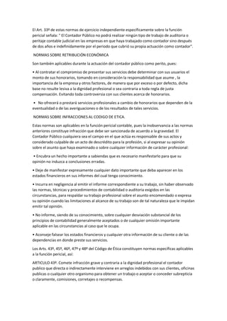 El Art. 33º de estas normas de ejercicio independiente específicamente sobre la función
pericial señala: " El Contador Público no podrá realizar ningún tipo de trabajo de auditoria o
peritaje contable judicial en las empresas en que haya trabajado como contador sino después
de dos años e indefinidamente por el periodo que cubrió su propia actuación como contador".
NORMAS SOBRE RETRIBUCIÓN ECONÓMICA
Son también aplicables durante la actuación del contador público como perito, pues:
• Al contratar el compromiso de presentar sus servicios debe determinar con sus usuarios el
monto de sus honorarios, tomando en consideración la responsabilidad que asume , la
importancia de la empresa y otros factores, de manera que por exceso o por defecto, dicha
base no resulte lesiva a la dignidad profesional o sea contraria a toda regla de justa
compensación. Evitando toda controversia con sus clientes acerca de honorarios.
• No ofrecerá o prestará servicios profesionales a cambio de honorarios que dependen de la
eventualidad o de las averiguaciones o de los resultados de tales servicios.
NORMAS SOBRE INFRACCIONES AL CODIGO DE ETICA.
Estas normas son aplicables en la función pericial contable, pues la inobservancia a las normas
anteriores constituye infracción que debe ser sancionada de acuerdo a la gravedad. El
Contador Público cualquiera sea el campo en el que actúa es responsable de sus actos y
considerado culpable de un acto de descrédito para la profesión, si al expresar su opinión
sobre el asunto que haya examinado o sobre cualquier información de carácter profesional:
• Encubra un hecho importante a sabiendas que es necesario manifestarlo para que su
opinión no induzca a conclusiones erradas.
• Deje de manifestar expresamente cualquier dato importante que deba aparecer en los
estados financieros en sus informes del cual tenga conocimiento.
• Incurra en negligencia al emitir el informe correspondiente a su trabajo, sin haber observado
las normas, técnicas y procedimientos de contabilidad o auditoria exigidos en las
circunstancias, para respaldar su trabajo profesional sobre el asunto encomendado o expresa
su opinión cuando las limitaciones al alcance de su trabajo son de tal naturaleza que le impidan
emitir tal opinión.
• No informe, siendo de su conocimiento, sobre cualquier desviación substancial de los
principios de contabilidad generalmente aceptados o de cualquier omisión importante
aplicable en las circunstancias al caso que le ocupa.
• Aconseje falsear los estados financieros y cualquier otra información de su cliente o de las
dependencias en donde preste sus servicios.
Los Arts. 43º, 45º, 46º, 47º y 48º del Código de Ética constituyen normas específicas aplicables
a la función pericial, así:
ARTICULO 43º. Comete infracción grave y contraria a la dignidad profesional el contador
publico que directa o indirectamente interviene en arreglos indebidos con sus clientes, oficinas
publicas o cualquier otro organismo para obtener un trabajo o aceptar o conceder subrepticia
o claramente, comisiones, corretajes o recompensas.
 