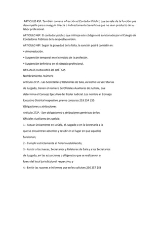 ARTICULO 45º. También comete infracción el Contador Público que se vale de la función que
desempeña para conseguir directa o indirectamente beneficios que no sean producto de su
labor profesional.
ARTICULO 46º. El contador público que infrinja este código será sancionado por el Colegio de
Contadores Públicos de la respectiva orden.
ARTICULO 48º. Según la gravedad de la falta, la sanción podrá consistir en:
• Amonestación.
• Suspensión temporal en el ejercicio de la profesión.
• Suspensión definitiva en el ejercicio profesional.
OFICIALES AUXILIARES DE JUSTICIA
Nombramiento. Número
Artículo 271º.- Las Secretarías y Relatorías de Sala, así como las Secretarías
de Juzgado, tienen el número de Oficiales Auxiliares de Justicia, que
determina el Consejo Ejecutivo del Poder Judicial. Los nombra el Consejo
Ejecutivo Distrital respectivo, previo concurso.253 254 255
Obligaciones y atribuciones
Artículo 272º.- Son obligaciones y atribuciones genéricas de los
Oficiales Auxiliares de Justicia:
1.- Actuar únicamente en la Sala, el Juzgado o en la Secretaría a la
que se encuentran adscritos y residir en el lugar en que aquellos
funcionan;
2.- Cumplir estrictamente el horario establecido;
3.- Asistir a los Jueces, Secretarios y Relatores de Sala y a los Secretarios
de Juzgado, en las actuaciones o diligencias que se realizan en o
fuera del local jurisdiccional respectivo; y
4.- Emitir las razones e informes que se les soliciten.256 257 258
 