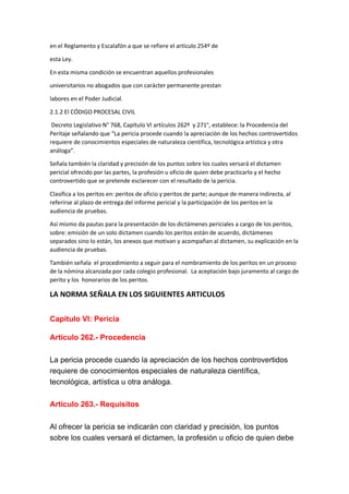 en el Reglamento y Escalafón a que se refiere el artículo 254º de
esta Ley.
En esta misma condición se encuentran aquellos profesionales
universitarios no abogados que con carácter permanente prestan
labores en el Poder Judicial.
2.1.2 El CÓDIGO PROCESAL CIVIL
Decreto Legislativo N° 768, Capítulo VI artículos 262º y 271°, establece: la Procedencia del
Peritaje señalando que “La pericia procede cuando la apreciación de los hechos controvertidos
requiere de conocimientos especiales de naturaleza científica, tecnológica artística y otra
análoga”.
Señala también la claridad y precisión de los puntos sobre los cuales versará el dictamen
pericial ofrecido por las partes, la profesión u oficio de quien debe practicarlo y el hecho
controvertido que se pretende esclarecer con el resultado de la pericia.
Clasifica a los peritos en: peritos de oficio y peritos de parte; aunque de manera indirecta, al
referirse al plazo de entrega del informe pericial y la participación de los peritos en la
audiencia de pruebas.
Así mismo da pautas para la presentación de los dictámenes periciales a cargo de los peritos,
sobre: emisión de un solo dictamen cuando los peritos están de acuerdo, dictámenes
separados sino lo están, los anexos que motivan y acompañan al dictamen, su explicación en la
audiencia de pruebas.
También señala el procedimiento a seguir para el nombramiento de los peritos en un proceso
de la nómina alcanzada por cada colegio profesional. La aceptación bajo juramento al cargo de
perito y los honorarios de los peritos.
LA NORMA SEÑALA EN LOS SIGUIENTES ARTICULOS
Capítulo VI: Pericia
Artículo 262.- Procedencia
La pericia procede cuando la apreciación de los hechos controvertidos
requiere de conocimientos especiales de naturaleza científica,
tecnológica, artística u otra análoga.
Artículo 263.- Requisitos
Al ofrecer la pericia se indicarán con claridad y precisión, los puntos
sobre los cuales versará el dictamen, la profesión u oficio de quien debe
 