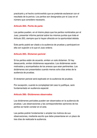 practicarlo y el hecho controvertido que se pretende esclarecer con el
resultado de la pericia. Los peritos son designados por el Juez en el
número que considere necesario.
Artículo 264.- Perito de parte
Las partes pueden, en el mismo plazo que los peritos nombrados por el
Juez, presentar informe pericial sobre los mismos puntos que trata el
Artículo 263, siempre que lo hayan ofrecido en la oportunidad debida.
Este perito podrá ser citado a la audiencia de pruebas y participará en
ella con sujeción a lo que el Juez ordene.
Artículo 265.- Dictamen pericial
Si los peritos están de acuerdo, emiten un solo dictamen. Si hay
desacuerdo, emiten dictámenes separados. Los dictámenes serán
motivados y acompañados de los anexos que sean pertinentes. Los
dictámenes son presentados cuando menos ocho días antes de la
audiencia de pruebas.
El dictamen pericial será explicado en la audiencia de pruebas.
Por excepción, cuando la complejidad del caso lo justifique, será
fundamentado en audiencia especial.
Artículo 266.- Dictámenes observados
Los dictámenes periciales pueden ser observados en la audiencia de
pruebas. Las observaciones y las correspondientes opiniones de los
peritos se harán constar en el acta.
Las partes podrán fundamentar o ampliar los motivos de sus
observaciones, mediante escrito que debe presentarse en un plazo de
tres días de realizada la audiencia.
 