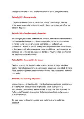 Excepcionalmente el Juez puede conceder un plazo complementario.
Artículo 267.- Concurrencia
Los peritos concurrirán a la inspección judicial cuando haya relación
entre uno y otro medio probatorio, según disponga el Juez, de oficio o a
petición de parte.
Artículo 268.- Nombramiento de peritos
El Consejo Ejecutivo de cada Distrito Judicial, formula anualmente la lista
de los especialistas que podrán ser nombrados peritos en un proceso,
tomando como base la propuesta alcanzada por cada colegio
profesional. Cuando la pericia no requiera de profesionales universitarios,
el Juez nombrará a la persona que considere idónea. La misma regla se
aplica en las sedes de los Juzgados donde no hayan peritos que reúnan
los requisitos antes señalados.
Artículo 269.- Aceptación del cargo
Dentro de tercer día de nombrado, el perito acepta el cargo mediante
escrito hecho bajo juramento o promesa de actuar con veracidad. Si no lo
hace, se tendrá por rehusado el nombramiento y se procederá a nombrar
otro perito.
Artículo 270.- Daños y perjuicios
Los peritos que, sin justificación, retarden la presentación de su dictamen
o no concurran a la audiencia de pruebas, serán subrogados y
sancionados con multa no menor de tres ni mayor de diez Unidades de
Referencia Procesal, sin perjuicio de la responsabilidad civil y penal a
que hubiere lugar.
En este caso, el dictamen pericial será materia de una audiencia
especial.
 