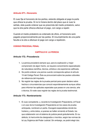 Artículo 271.- Honorario
El Juez fija el honorario de los peritos, estando obligada al pago la parte
que ofrece la prueba. Si no lo hiciera dentro del plazo que el Juez le
señale, éste puede ordenar que se prescinda del medio probatorio, salvo
que la otra parte ofrezca efectuar el pago, con cargo a repetir.
Cuando el medio probatorio es ordenado de oficio, el honorario será
pagado proporcionalmente por las partes. El incumplimiento de una parte
faculta a la otra a efectuar el pago con cargo a repetición.
CODIGO PROCESAL PENAL
CAPÍTULO III: LA PERICIA
Artículo 172.- Procedencia
1. La pericia procederá siempre que, para la explicación y mejor
comprensión de algún hecho, se requiera conocimiento especializado
de naturaleza científica, técnica, artística o de experiencia calificada.
2. Se podrá ordenar una pericia cuando corresponda aplicar el artículo
15 del Código Penal. Ésta se pronunciará sobre las pautas culturales
de referencia del imputado.
3. No regirán las reglas de la prueba pericial para quien declare sobre
hechos o circunstancias que conoció espontáneamente aunque utilice
para informar las aptitudes especiales que posee en una ciencia, arte
o técnica. En este caso regirán las reglas de la prueba testimonial.
Artículo 173.- Nombramiento
1. El Juez competente, y, durante la Investigación Preparatoria, el Fiscal
o el Juez de la Investigación Preparatoria en los casos de prueba
anticipada, nombrará un perito. Escogerá especialistas donde los
hubiere y, entre éstos, a quienes se hallen sirviendo al Estado, los
que colaborarán con el sistema de justicia penal gratuitamente. En su
defecto, lo hará entre los designados o inscritos, según las normas de
la Ley Orgánica del Poder Judicial. Sin embargo, se podrá elegir dos
 