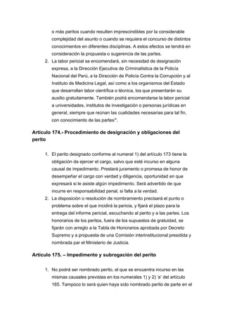 o más peritos cuando resulten imprescindibles por la considerable
complejidad del asunto o cuando se requiera el concurso de distintos
conocimientos en diferentes disciplinas. A estos efectos se tendrá en
consideración la propuesta o sugerencia de las partes.
2. La labor pericial se encomendará, sin necesidad de designación
expresa, a la Dirección Ejecutiva de Criminalística de la Policía
Nacional del Perú, a la Dirección de Policía Contra la Corrupción y al
Instituto de Medicina Legal, así como a los organismos del Estado
que desarrollan labor científica o técnica, los que presentarán su
auxilio gratuitamente. También podrá encomendarse la labor pericial
a universidades, institutos de investigación o personas jurídicas en
general, siempre que reúnan las cualidades necesarias para tal fin,
con conocimiento de las partes”.
Artículo 174.- Procedimiento de designación y obligaciones del
perito
1. El perito designado conforme al numeral 1) del artículo 173 tiene la
obligación de ejercer el cargo, salvo que esté incurso en alguna
causal de impedimento. Prestará juramento o promesa de honor de
desempeñar el cargo con verdad y diligencia, oportunidad en que
expresará si le asiste algún impedimento. Será advertido de que
incurre en responsabilidad penal, si falta a la verdad.
2. La disposición o resolución de nombramiento precisará el punto o
problema sobre el que incidirá la pericia, y fijará el plazo para la
entrega del informe pericial, escuchando al perito y a las partes. Los
honorarios de los peritos, fuera de los supuestos de gratuidad, se
fijarán con arreglo a la Tabla de Honorarios aprobada por Decreto
Supremo y a propuesta de una Comisión interinstitucional presidida y
nombrada par el Ministerio de Justicia.
Artículo 175. – Impedimento y subrogación del perito
1. No podrá ser nombrado perito, el que se encuentra incurso en las
mismas causales previstas en los numerales 1) y 2) ‘a’ del artículo
165. Tampoco lo será quien haya sido nombrado perito de parte en el
 