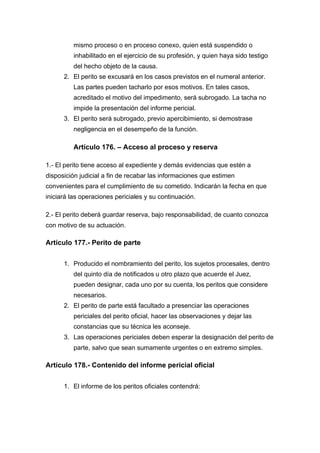 mismo proceso o en proceso conexo, quien está suspendido o
inhabilitado en el ejercicio de su profesión, y quien haya sido testigo
del hecho objeto de la causa.
2. El perito se excusará en los casos previstos en el numeral anterior.
Las partes pueden tacharlo por esos motivos. En tales casos,
acreditado el motivo del impedimento, será subrogado. La tacha no
impide la presentación del informe pericial.
3. El perito será subrogado, previo apercibimiento, si demostrase
negligencia en el desempeño de la función.
Artículo 176. – Acceso al proceso y reserva
1.- El perito tiene acceso al expediente y demás evidencias que estén a
disposición judicial a fin de recabar las informaciones que estimen
convenientes para el cumplimiento de su cometido. Indicarán la fecha en que
iniciará las operaciones periciales y su continuación.
2.- El perito deberá guardar reserva, bajo responsabilidad, de cuanto conozca
con motivo de su actuación.
Artículo 177.- Perito de parte
1. Producido el nombramiento del perito, los sujetos procesales, dentro
del quinto día de notificados u otro plazo que acuerde el Juez,
pueden designar, cada uno por su cuenta, los peritos que considere
necesarios.
2. El perito de parte está facultado a presenciar las operaciones
periciales del perito oficial, hacer las observaciones y dejar las
constancias que su técnica les aconseje.
3. Las operaciones periciales deben esperar la designación del perito de
parte, salvo que sean sumamente urgentes o en extremo simples.
Artículo 178.- Contenido del informe pericial oficial
1. El informe de los peritos oficiales contendrá:
 