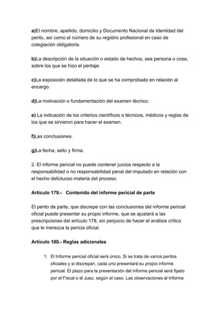 a)El nombre, apellido, domicilio y Documento Nacional de Identidad del
perito, así como el número de su registro profesional en caso de
colegiación obligatoria.
b)La descripción de la situación o estado de hechos, sea persona o cosa,
sobre los que se hizo el peritaje.
c)La exposición detallada de lo que se ha comprobado en relación al
encargo.
d)La motivación o fundamentación del examen técnico.
e) La indicación de los criterios científicos o técnicos, médicos y reglas de
los que se sirvieron para hacer el examen.
f)Las conclusiones.
g)La fecha, sello y firma.
2. El informe pericial no puede contener juicios respecto a la
responsabilidad o no responsabilidad penal del imputado en relación con
el hecho delictuoso materia del proceso.
Artículo 179.- Contenido del informe pericial de parte
El perito de parte, que discrepe con las conclusiones del informe pericial
oficial puede presentar su propio informe, que se ajustará a las
prescripciones del artículo 178, sin perjuicio de hacer el análisis crítico
que le merezca la pericia oficial.
Artículo 180.- Reglas adicionales
1. El Informe pericial oficial será único. Si se trata de varios peritos
oficiales y si discrepan, cada uno presentará su propio informe
pericial. El plazo para la presentación del informe pericial será fijado
por el Fiscal o el Juez, según el caso. Las observaciones al Informe
 