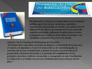 La educación es un proceso enmarcado en una normativa
jurídica, que le da cuerpo, estructura, contenido y
organización; fomentando en el niño y los adolescentes la
adquisición de saberes de acuerdo al nivel de desarrollo
cognitivo alcanzado, utilizando la aplicación de teorías
pedagógicas que conlleven al fin último de formar a un
ciudadano consciente de su rol en la nación.
Articulo 3 de la Constitución Bolivariana de Venezuela
“El Estado tiene como fines esenciales la defensa y el desarrollo de la persona y
el respeto a la dignidad y el ejercicio democrático y la voluntad popular, la
construcción de una sociedad justa y amante de la paz, la promoción de la
prosperidad y bienestar del pueblo y la garantía del cumplimiento de los
principios, derechos y deberes reconocidos y consagrados en esta Constitución..
La Educación y el trabajo son procesos fundamentales para alcanzar dichos
fines.”
 