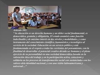 Artículo 102:
“ la educación es un derecho humano y un deber social fundamental, es
democrática, gratuita y obligatoria. El estado asumirá como función
indeclinable y de máximo interés en dos niveles y modalidades, y como
instrumento del conocimiento científico, humanístico y tecnológico al
servicio de la sociedad. Educación en un servicio público y está
fundamentada en el respeto a todas las corrientes del pensamiento, con la
finalidad de desarrollar el potencial creativo década ser humano y el pleno
ejercicio de su personalidad en una sociedad democrática basada en la
valoración ética del trabajo y en la participación activa, consciente y
solidaria en los procesos de transformación social con sustanciados con los
valores dela identidad nacional, y con una visión latinoamericana y
universal…”
 