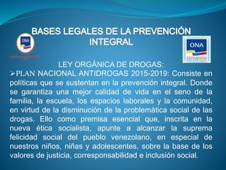 LEY ORGÁNICA DE DROGAS:
PLAN NACIONAL ANTIDROGAS 2015-2019: Consiste en
políticas que se sustentan en la prevención integral. Donde
se garantiza una mejor calidad de vida en el seno de la
familia, la escuela, los espacios laborales y la comunidad,
en virtud de la disminución de la problemática social de las
drogas. Ello como premisa esencial que, inscrita en la
nueva ética socialista, apunte a alcanzar la suprema
felicidad social del pueblo venezolano, en especial de
nuestros niños, niñas y adolescentes, sobre la base de los
valores de justicia, corresponsabilidad e inclusión social.
 