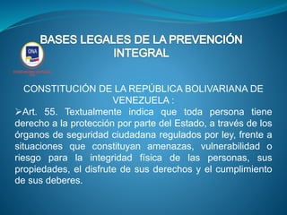 CONSTITUCIÓN DE LA REPÚBLICA BOLIVARIANA DE
VENEZUELA :
Art. 55. Textualmente indica que toda persona tiene
derecho a la protección por parte del Estado, a través de los
órganos de seguridad ciudadana regulados por ley, frente a
situaciones que constituyan amenazas, vulnerabilidad o
riesgo para la integridad física de las personas, sus
propiedades, el disfrute de sus derechos y el cumplimiento
de sus deberes.
 