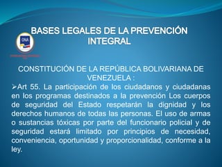 CONSTITUCIÓN DE LA REPÚBLICA BOLIVARIANA DE
VENEZUELA :
Art 55. La participación de los ciudadanos y ciudadanas
en los programas destinados a la prevención Los cuerpos
de seguridad del Estado respetarán la dignidad y los
derechos humanos de todas las personas. El uso de armas
o sustancias tóxicas por parte del funcionario policial y de
seguridad estará limitado por principios de necesidad,
conveniencia, oportunidad y proporcionalidad, conforme a la
ley.
 
