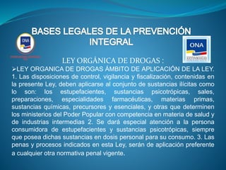 LEY ORGÁNICA DE DROGAS :
LEY ORGANICA DE DROGAS ÁMBITO DE APLICACIÓN DE LA LEY.
1. Las disposiciones de control, vigilancia y fiscalización, contenidas en
la presente Ley, deben aplicarse al conjunto de sustancias ilícitas como
lo son: los estupefacientes, sustancias psicotrópicas, sales,
preparaciones, especialidades farmacéuticas, materias primas,
sustancias químicas, precursores y esenciales, y otras que determinen
los ministerios del Poder Popular con competencia en materia de salud y
de industrias intermedias 2. Se dará especial atención a la persona
consumidora de estupefacientes y sustancias psicotrópicas, siempre
que posea dichas sustancias en dosis personal para su consumo. 3. Las
penas y procesos indicados en esta Ley, serán de aplicación preferente
a cualquier otra normativa penal vigente.
 