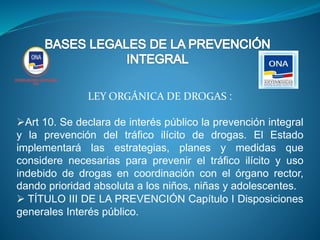 LEY ORGÁNICA DE DROGAS :
Art 10. Se declara de interés público la prevención integral
y la prevención del tráfico ilícito de drogas. El Estado
implementará las estrategias, planes y medidas que
considere necesarias para prevenir el tráfico ilícito y uso
indebido de drogas en coordinación con el órgano rector,
dando prioridad absoluta a los niños, niñas y adolescentes.
 TÍTULO III DE LA PREVENCIÓN Capítulo I Disposiciones
generales Interés público.
 
