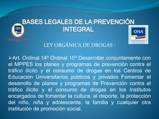 LEY ORGÁNICA DE DROGAS :
Art. Ordinal 14º Ordinal 15º Desarrollar conjuntamente con
el MPPES los planes y programas de prevención contra el
tráfico ilícito y el consumo de drogas en los Centros de
Educación Universitarios públicos y privados Fomentar el
desarrollo de planes y programas de Prevención contra el
tráfico ilícito y el consumo de drogas en los Institutos
encargados de fomentar la cultura, el deporte, la protección
del niño, niña y adolescente, la familia y cualquier otra
institución de promoción social.
 