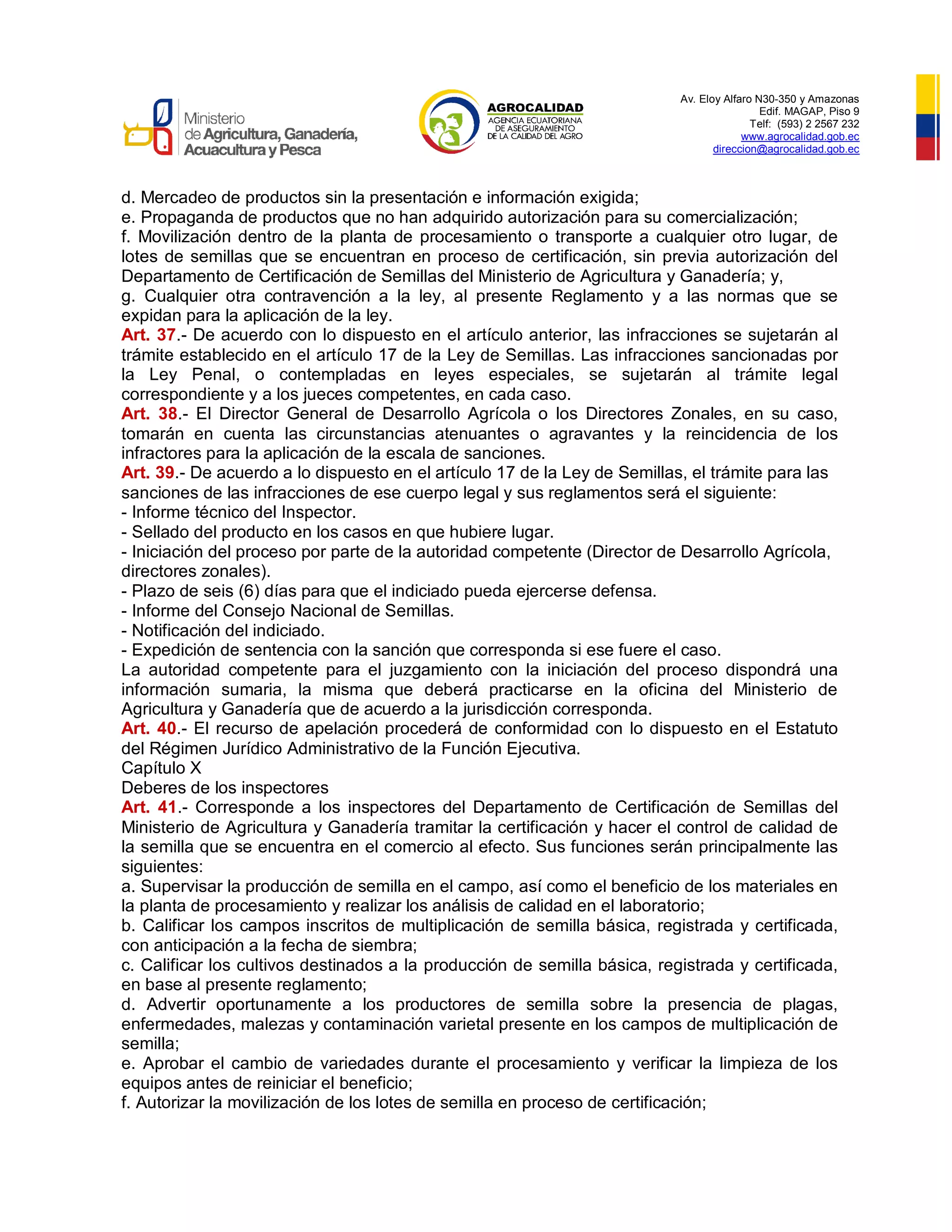 Av. Eloy Alfaro N30-350 y Amazonas
Edif. MAGAP, Piso 9
Telf: (593) 2 2567 232
www.agrocalidad.gob.ec
direccion@agrocalidad.gob.ec
d. Mercadeo de productos sin la presentación e información exigida;
e. Propaganda de productos que no han adquirido autorización para su comercialización;
f. Movilización dentro de la planta de procesamiento o transporte a cualquier otro lugar, de
lotes de semillas que se encuentran en proceso de certificación, sin previa autorización del
Departamento de Certificación de Semillas del Ministerio de Agricultura y Ganadería; y,
g. Cualquier otra contravención a la ley, al presente Reglamento y a las normas que se
expidan para la aplicación de la ley.
Art. 37.- De acuerdo con lo dispuesto en el artículo anterior, las infracciones se sujetarán al
trámite establecido en el artículo 17 de la Ley de Semillas. Las infracciones sancionadas por
la Ley Penal, o contempladas en leyes especiales, se sujetarán al trámite legal
correspondiente y a los jueces competentes, en cada caso.
Art. 38.- El Director General de Desarrollo Agrícola o los Directores Zonales, en su caso,
tomarán en cuenta las circunstancias atenuantes o agravantes y la reincidencia de los
infractores para la aplicación de la escala de sanciones.
Art. 39.- De acuerdo a lo dispuesto en el artículo 17 de la Ley de Semillas, el trámite para las
sanciones de las infracciones de ese cuerpo legal y sus reglamentos será el siguiente:
- Informe técnico del Inspector.
- Sellado del producto en los casos en que hubiere lugar.
- Iniciación del proceso por parte de la autoridad competente (Director de Desarrollo Agrícola,
directores zonales).
- Plazo de seis (6) días para que el indiciado pueda ejercerse defensa.
- Informe del Consejo Nacional de Semillas.
- Notificación del indiciado.
- Expedición de sentencia con la sanción que corresponda si ese fuere el caso.
La autoridad competente para el juzgamiento con la iniciación del proceso dispondrá una
información sumaria, la misma que deberá practicarse en la oficina del Ministerio de
Agricultura y Ganadería que de acuerdo a la jurisdicción corresponda.
Art. 40.- El recurso de apelación procederá de conformidad con lo dispuesto en el Estatuto
del Régimen Jurídico Administrativo de la Función Ejecutiva.
Capítulo X
Deberes de los inspectores
Art. 41.- Corresponde a los inspectores del Departamento de Certificación de Semillas del
Ministerio de Agricultura y Ganadería tramitar la certificación y hacer el control de calidad de
la semilla que se encuentra en el comercio al efecto. Sus funciones serán principalmente las
siguientes:
a. Supervisar la producción de semilla en el campo, así como el beneficio de los materiales en
la planta de procesamiento y realizar los análisis de calidad en el laboratorio;
b. Calificar los campos inscritos de multiplicación de semilla básica, registrada y certificada,
con anticipación a la fecha de siembra;
c. Calificar los cultivos destinados a la producción de semilla básica, registrada y certificada,
en base al presente reglamento;
d. Advertir oportunamente a los productores de semilla sobre la presencia de plagas,
enfermedades, malezas y contaminación varietal presente en los campos de multiplicación de
semilla;
e. Aprobar el cambio de variedades durante el procesamiento y verificar la limpieza de los
equipos antes de reiniciar el beneficio;
f. Autorizar la movilización de los lotes de semilla en proceso de certificación;
 
