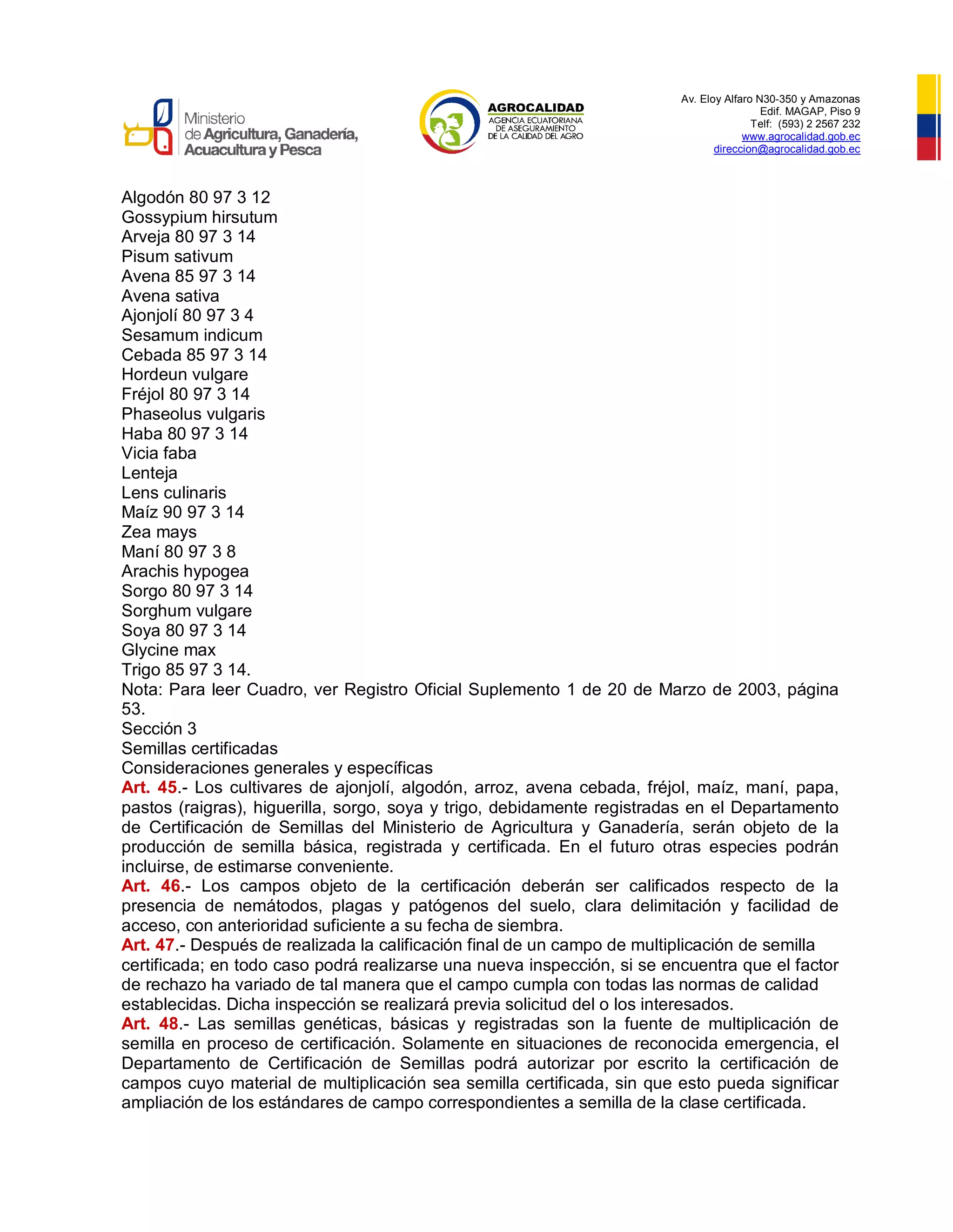 Av. Eloy Alfaro N30-350 y Amazonas
Edif. MAGAP, Piso 9
Telf: (593) 2 2567 232
www.agrocalidad.gob.ec
direccion@agrocalidad.gob.ec
Algodón 80 97 3 12
Gossypium hirsutum
Arveja 80 97 3 14
Pisum sativum
Avena 85 97 3 14
Avena sativa
Ajonjolí 80 97 3 4
Sesamum indicum
Cebada 85 97 3 14
Hordeun vulgare
Fréjol 80 97 3 14
Phaseolus vulgaris
Haba 80 97 3 14
Vicia faba
Lenteja
Lens culinaris
Maíz 90 97 3 14
Zea mays
Maní 80 97 3 8
Arachis hypogea
Sorgo 80 97 3 14
Sorghum vulgare
Soya 80 97 3 14
Glycine max
Trigo 85 97 3 14.
Nota: Para leer Cuadro, ver Registro Oficial Suplemento 1 de 20 de Marzo de 2003, página
53.
Sección 3
Semillas certificadas
Consideraciones generales y específicas
Art. 45.- Los cultivares de ajonjolí, algodón, arroz, avena cebada, fréjol, maíz, maní, papa,
pastos (raigras), higuerilla, sorgo, soya y trigo, debidamente registradas en el Departamento
de Certificación de Semillas del Ministerio de Agricultura y Ganadería, serán objeto de la
producción de semilla básica, registrada y certificada. En el futuro otras especies podrán
incluirse, de estimarse conveniente.
Art. 46.- Los campos objeto de la certificación deberán ser calificados respecto de la
presencia de nemátodos, plagas y patógenos del suelo, clara delimitación y facilidad de
acceso, con anterioridad suficiente a su fecha de siembra.
Art. 47.- Después de realizada la calificación final de un campo de multiplicación de semilla
certificada; en todo caso podrá realizarse una nueva inspección, si se encuentra que el factor
de rechazo ha variado de tal manera que el campo cumpla con todas las normas de calidad
establecidas. Dicha inspección se realizará previa solicitud del o los interesados.
Art. 48.- Las semillas genéticas, básicas y registradas son la fuente de multiplicación de
semilla en proceso de certificación. Solamente en situaciones de reconocida emergencia, el
Departamento de Certificación de Semillas podrá autorizar por escrito la certificación de
campos cuyo material de multiplicación sea semilla certificada, sin que esto pueda significar
ampliación de los estándares de campo correspondientes a semilla de la clase certificada.
 