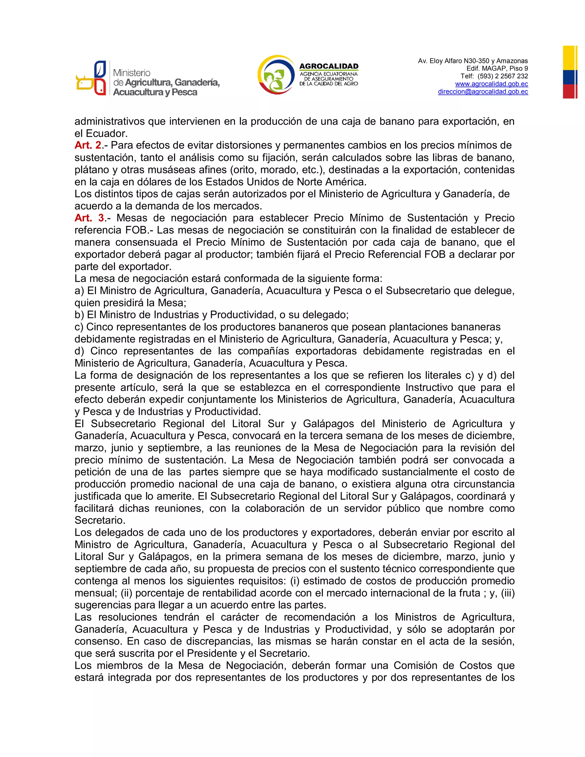 Av. Eloy Alfaro N30-350 y Amazonas
Edif. MAGAP, Piso 9
Telf: (593) 2 2567 232
www.agrocalidad.gob.ec
direccion@agrocalidad.gob.ec
administrativos que intervienen en la producción de una caja de banano para exportación, en
el Ecuador.
Art. 2.- Para efectos de evitar distorsiones y permanentes cambios en los precios mínimos de
sustentación, tanto el análisis como su fijación, serán calculados sobre las libras de banano,
plátano y otras musáseas afines (orito, morado, etc.), destinadas a la exportación, contenidas
en la caja en dólares de los Estados Unidos de Norte América.
Los distintos tipos de cajas serán autorizados por el Ministerio de Agricultura y Ganadería, de
acuerdo a la demanda de los mercados.
Art. 3.- Mesas de negociación para establecer Precio Mínimo de Sustentación y Precio
referencia FOB.- Las mesas de negociación se constituirán con la finalidad de establecer de
manera consensuada el Precio Mínimo de Sustentación por cada caja de banano, que el
exportador deberá pagar al productor; también fijará el Precio Referencial FOB a declarar por
parte del exportador.
La mesa de negociación estará conformada de la siguiente forma:
a) El Ministro de Agricultura, Ganadería, Acuacultura y Pesca o el Subsecretario que delegue,
quien presidirá la Mesa;
b) El Ministro de Industrias y Productividad, o su delegado;
c) Cinco representantes de los productores bananeros que posean plantaciones bananeras
debidamente registradas en el Ministerio de Agricultura, Ganadería, Acuacultura y Pesca; y,
d) Cinco representantes de las compañías exportadoras debidamente registradas en el
Ministerio de Agricultura, Ganadería, Acuacultura y Pesca.
La forma de designación de los representantes a los que se refieren los literales c) y d) del
presente artículo, será la que se establezca en el correspondiente Instructivo que para el
efecto deberán expedir conjuntamente los Ministerios de Agricultura, Ganadería, Acuacultura
y Pesca y de Industrias y Productividad.
El Subsecretario Regional del Litoral Sur y Galápagos del Ministerio de Agricultura y
Ganadería, Acuacultura y Pesca, convocará en la tercera semana de los meses de diciembre,
marzo, junio y septiembre, a las reuniones de la Mesa de Negociación para la revisión del
precio mínimo de sustentación. La Mesa de Negociación también podrá ser convocada a
petición de una de las partes siempre que se haya modificado sustancialmente el costo de
producción promedio nacional de una caja de banano, o existiera alguna otra circunstancia
justificada que lo amerite. El Subsecretario Regional del Litoral Sur y Galápagos, coordinará y
facilitará dichas reuniones, con la colaboración de un servidor público que nombre como
Secretario.
Los delegados de cada uno de los productores y exportadores, deberán enviar por escrito al
Ministro de Agricultura, Ganadería, Acuacultura y Pesca o al Subsecretario Regional del
Litoral Sur y Galápagos, en la primera semana de los meses de diciembre, marzo, junio y
septiembre de cada año, su propuesta de precios con el sustento técnico correspondiente que
contenga al menos los siguientes requisitos: (i) estimado de costos de producción promedio
mensual; (ii) porcentaje de rentabilidad acorde con el mercado internacional de la fruta ; y, (iii)
sugerencias para llegar a un acuerdo entre las partes.
Las resoluciones tendrán el carácter de recomendación a los Ministros de Agricultura,
Ganadería, Acuacultura y Pesca y de Industrias y Productividad, y sólo se adoptarán por
consenso. En caso de discrepancias, las mismas se harán constar en el acta de la sesión,
que será suscrita por el Presidente y el Secretario.
Los miembros de la Mesa de Negociación, deberán formar una Comisión de Costos que
estará integrada por dos representantes de los productores y por dos representantes de los
 