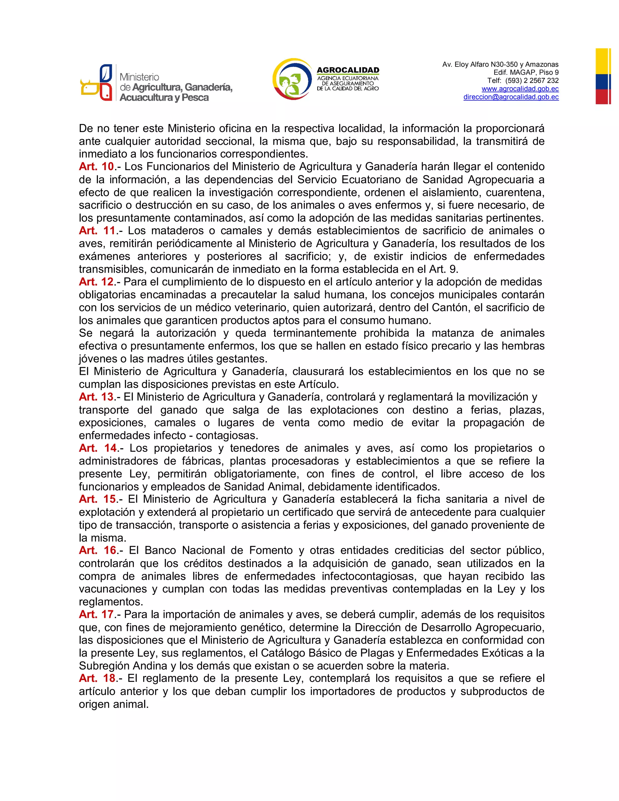Av. Eloy Alfaro N30-350 y Amazonas
Edif. MAGAP, Piso 9
Telf: (593) 2 2567 232
www.agrocalidad.gob.ec
direccion@agrocalidad.gob.ec
De no tener este Ministerio oficina en la respectiva localidad, la información la proporcionará
ante cualquier autoridad seccional, la misma que, bajo su responsabilidad, la transmitirá de
inmediato a los funcionarios correspondientes.
Art. 10.- Los Funcionarios del Ministerio de Agricultura y Ganadería harán llegar el contenido
de la información, a las dependencias del Servicio Ecuatoriano de Sanidad Agropecuaria a
efecto de que realicen la investigación correspondiente, ordenen el aislamiento, cuarentena,
sacrificio o destrucción en su caso, de los animales o aves enfermos y, si fuere necesario, de
los presuntamente contaminados, así como la adopción de las medidas sanitarias pertinentes.
Art. 11.- Los mataderos o camales y demás establecimientos de sacrificio de animales o
aves, remitirán periódicamente al Ministerio de Agricultura y Ganadería, los resultados de los
exámenes anteriores y posteriores al sacrificio; y, de existir indicios de enfermedades
transmisibles, comunicarán de inmediato en la forma establecida en el Art. 9.
Art. 12.- Para el cumplimiento de lo dispuesto en el artículo anterior y la adopción de medidas
obligatorias encaminadas a precautelar la salud humana, los concejos municipales contarán
con los servicios de un médico veterinario, quien autorizará, dentro del Cantón, el sacrificio de
los animales que garanticen productos aptos para el consumo humano.
Se negará la autorización y queda terminantemente prohibida la matanza de animales
efectiva o presuntamente enfermos, los que se hallen en estado físico precario y las hembras
jóvenes o las madres útiles gestantes.
El Ministerio de Agricultura y Ganadería, clausurará los establecimientos en los que no se
cumplan las disposiciones previstas en este Artículo.
Art. 13.- El Ministerio de Agricultura y Ganadería, controlará y reglamentará la movilización y
transporte del ganado que salga de las explotaciones con destino a ferias, plazas,
exposiciones, camales o lugares de venta como medio de evitar la propagación de
enfermedades infecto - contagiosas.
Art. 14.- Los propietarios y tenedores de animales y aves, así como los propietarios o
administradores de fábricas, plantas procesadoras y establecimientos a que se refiere la
presente Ley, permitirán obligatoriamente, con fines de control, el libre acceso de los
funcionarios y empleados de Sanidad Animal, debidamente identificados.
Art. 15.- El Ministerio de Agricultura y Ganadería establecerá la ficha sanitaria a nivel de
explotación y extenderá al propietario un certificado que servirá de antecedente para cualquier
tipo de transacción, transporte o asistencia a ferias y exposiciones, del ganado proveniente de
la misma.
Art. 16.- El Banco Nacional de Fomento y otras entidades crediticias del sector público,
controlarán que los créditos destinados a la adquisición de ganado, sean utilizados en la
compra de animales libres de enfermedades infectocontagiosas, que hayan recibido las
vacunaciones y cumplan con todas las medidas preventivas contempladas en la Ley y los
reglamentos.
Art. 17.- Para la importación de animales y aves, se deberá cumplir, además de los requisitos
que, con fines de mejoramiento genético, determine la Dirección de Desarrollo Agropecuario,
las disposiciones que el Ministerio de Agricultura y Ganadería establezca en conformidad con
la presente Ley, sus reglamentos, el Catálogo Básico de Plagas y Enfermedades Exóticas a la
Subregión Andina y los demás que existan o se acuerden sobre la materia.
Art. 18.- El reglamento de la presente Ley, contemplará los requisitos a que se refiere el
artículo anterior y los que deban cumplir los importadores de productos y subproductos de
origen animal.
 