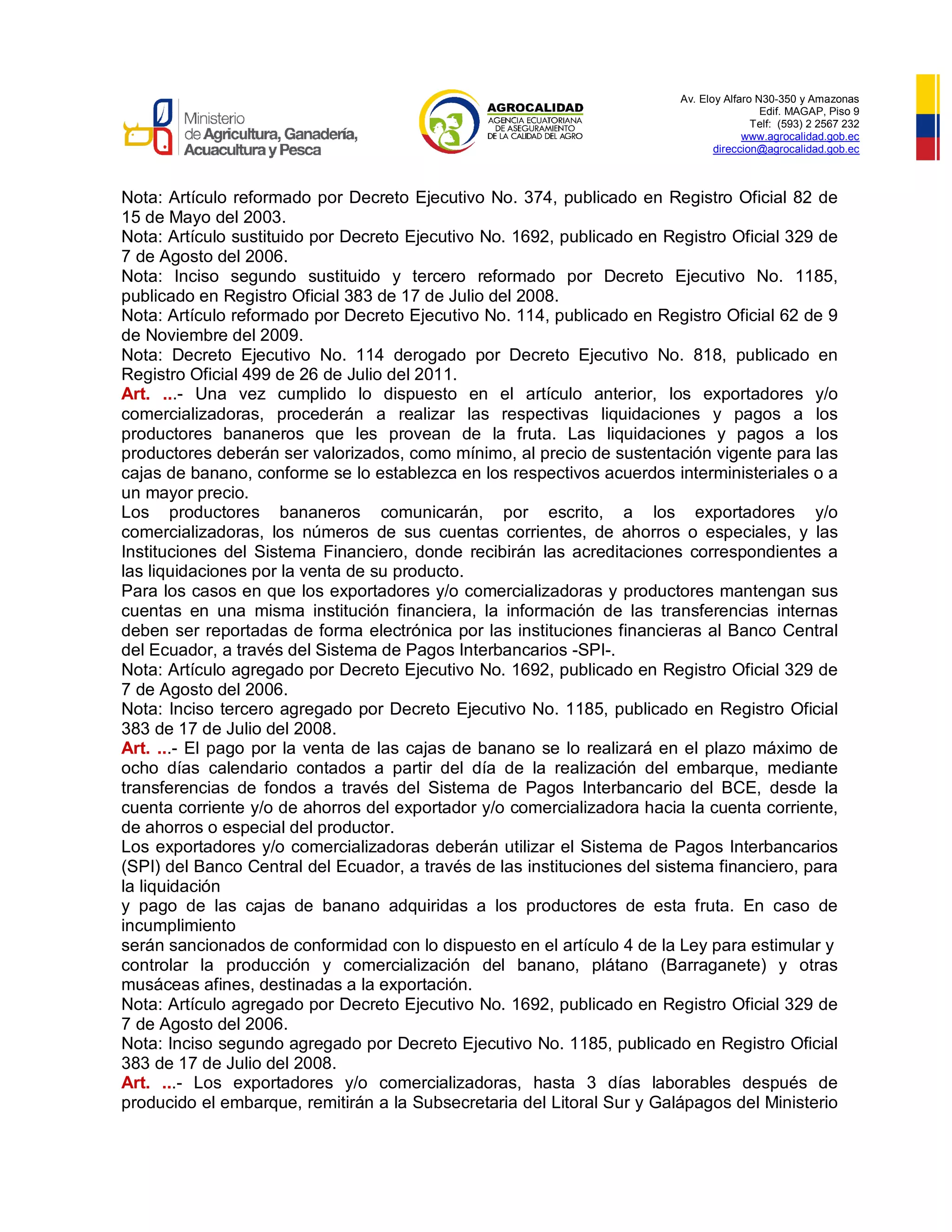 Av. Eloy Alfaro N30-350 y Amazonas
Edif. MAGAP, Piso 9
Telf: (593) 2 2567 232
www.agrocalidad.gob.ec
direccion@agrocalidad.gob.ec
Nota: Artículo reformado por Decreto Ejecutivo No. 374, publicado en Registro Oficial 82 de
15 de Mayo del 2003.
Nota: Artículo sustituido por Decreto Ejecutivo No. 1692, publicado en Registro Oficial 329 de
7 de Agosto del 2006.
Nota: Inciso segundo sustituido y tercero reformado por Decreto Ejecutivo No. 1185,
publicado en Registro Oficial 383 de 17 de Julio del 2008.
Nota: Artículo reformado por Decreto Ejecutivo No. 114, publicado en Registro Oficial 62 de 9
de Noviembre del 2009.
Nota: Decreto Ejecutivo No. 114 derogado por Decreto Ejecutivo No. 818, publicado en
Registro Oficial 499 de 26 de Julio del 2011.
Art. ...- Una vez cumplido lo dispuesto en el artículo anterior, los exportadores y/o
comercializadoras, procederán a realizar las respectivas liquidaciones y pagos a los
productores bananeros que les provean de la fruta. Las liquidaciones y pagos a los
productores deberán ser valorizados, como mínimo, al precio de sustentación vigente para las
cajas de banano, conforme se lo establezca en los respectivos acuerdos interministeriales o a
un mayor precio.
Los productores bananeros comunicarán, por escrito, a los exportadores y/o
comercializadoras, los números de sus cuentas corrientes, de ahorros o especiales, y las
Instituciones del Sistema Financiero, donde recibirán las acreditaciones correspondientes a
las liquidaciones por la venta de su producto.
Para los casos en que los exportadores y/o comercializadoras y productores mantengan sus
cuentas en una misma institución financiera, la información de las transferencias internas
deben ser reportadas de forma electrónica por las instituciones financieras al Banco Central
del Ecuador, a través del Sistema de Pagos Interbancarios -SPI-.
Nota: Artículo agregado por Decreto Ejecutivo No. 1692, publicado en Registro Oficial 329 de
7 de Agosto del 2006.
Nota: Inciso tercero agregado por Decreto Ejecutivo No. 1185, publicado en Registro Oficial
383 de 17 de Julio del 2008.
Art. ...- El pago por la venta de las cajas de banano se lo realizará en el plazo máximo de
ocho días calendario contados a partir del día de la realización del embarque, mediante
transferencias de fondos a través del Sistema de Pagos Interbancario del BCE, desde la
cuenta corriente y/o de ahorros del exportador y/o comercializadora hacia la cuenta corriente,
de ahorros o especial del productor.
Los exportadores y/o comercializadoras deberán utilizar el Sistema de Pagos Interbancarios
(SPI) del Banco Central del Ecuador, a través de las instituciones del sistema financiero, para
la liquidación
y pago de las cajas de banano adquiridas a los productores de esta fruta. En caso de
incumplimiento
serán sancionados de conformidad con lo dispuesto en el artículo 4 de la Ley para estimular y
controlar la producción y comercialización del banano, plátano (Barraganete) y otras
musáceas afines, destinadas a la exportación.
Nota: Artículo agregado por Decreto Ejecutivo No. 1692, publicado en Registro Oficial 329 de
7 de Agosto del 2006.
Nota: Inciso segundo agregado por Decreto Ejecutivo No. 1185, publicado en Registro Oficial
383 de 17 de Julio del 2008.
Art. ...- Los exportadores y/o comercializadoras, hasta 3 días laborables después de
producido el embarque, remitirán a la Subsecretaria del Litoral Sur y Galápagos del Ministerio
 