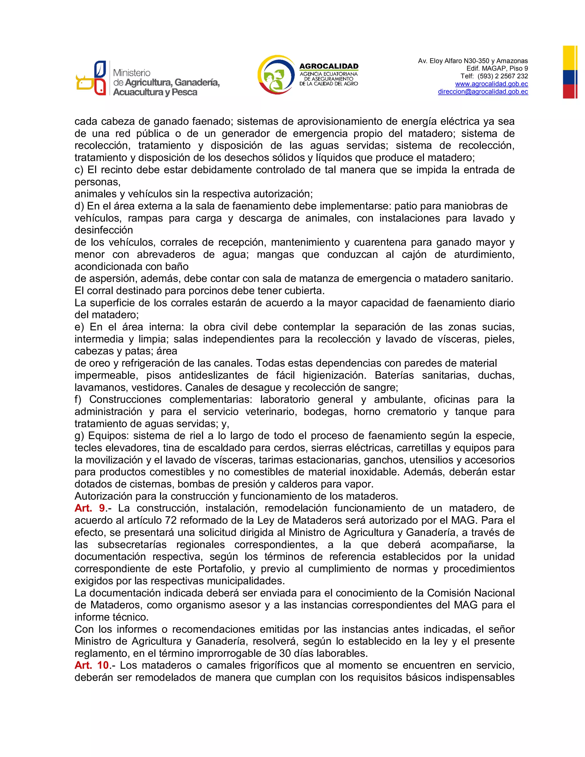 Av. Eloy Alfaro N30-350 y Amazonas
Edif. MAGAP, Piso 9
Telf: (593) 2 2567 232
www.agrocalidad.gob.ec
direccion@agrocalidad.gob.ec
cada cabeza de ganado faenado; sistemas de aprovisionamiento de energía eléctrica ya sea
de una red pública o de un generador de emergencia propio del matadero; sistema de
recolección, tratamiento y disposición de las aguas servidas; sistema de recolección,
tratamiento y disposición de los desechos sólidos y líquidos que produce el matadero;
c) El recinto debe estar debidamente controlado de tal manera que se impida la entrada de
personas,
animales y vehículos sin la respectiva autorización;
d) En el área externa a la sala de faenamiento debe implementarse: patio para maniobras de
vehículos, rampas para carga y descarga de animales, con instalaciones para lavado y
desinfección
de los vehículos, corrales de recepción, mantenimiento y cuarentena para ganado mayor y
menor con abrevaderos de agua; mangas que conduzcan al cajón de aturdimiento,
acondicionada con baño
de aspersión, además, debe contar con sala de matanza de emergencia o matadero sanitario.
El corral destinado para porcinos debe tener cubierta.
La superficie de los corrales estarán de acuerdo a la mayor capacidad de faenamiento diario
del matadero;
e) En el área interna: la obra civil debe contemplar la separación de las zonas sucias,
intermedia y limpia; salas independientes para la recolección y lavado de vísceras, pieles,
cabezas y patas; área
de oreo y refrigeración de las canales. Todas estas dependencias con paredes de material
impermeable, pisos antideslizantes de fácil higienización. Baterías sanitarias, duchas,
lavamanos, vestidores. Canales de desague y recolección de sangre;
f) Construcciones complementarias: laboratorio general y ambulante, oficinas para la
administración y para el servicio veterinario, bodegas, horno crematorio y tanque para
tratamiento de aguas servidas; y,
g) Equipos: sistema de riel a lo largo de todo el proceso de faenamiento según la especie,
tecles elevadores, tina de escaldado para cerdos, sierras eléctricas, carretillas y equipos para
la movilización y el lavado de vísceras, tarimas estacionarias, ganchos, utensilios y accesorios
para productos comestibles y no comestibles de material inoxidable. Además, deberán estar
dotados de cisternas, bombas de presión y calderos para vapor.
Autorización para la construcción y funcionamiento de los mataderos.
Art. 9.- La construcción, instalación, remodelación funcionamiento de un matadero, de
acuerdo al artículo 72 reformado de la Ley de Mataderos será autorizado por el MAG. Para el
efecto, se presentará una solicitud dirigida al Ministro de Agricultura y Ganadería, a través de
las subsecretarías regionales correspondientes, a la que deberá acompañarse, la
documentación respectiva, según los términos de referencia establecidos por la unidad
correspondiente de este Portafolio, y previo al cumplimiento de normas y procedimientos
exigidos por las respectivas municipalidades.
La documentación indicada deberá ser enviada para el conocimiento de la Comisión Nacional
de Mataderos, como organismo asesor y a las instancias correspondientes del MAG para el
informe técnico.
Con los informes o recomendaciones emitidas por las instancias antes indicadas, el señor
Ministro de Agricultura y Ganadería, resolverá, según lo establecido en la ley y el presente
reglamento, en el término improrrogable de 30 días laborables.
Art. 10.- Los mataderos o camales frigoríficos que al momento se encuentren en servicio,
deberán ser remodelados de manera que cumplan con los requisitos básicos indispensables
 