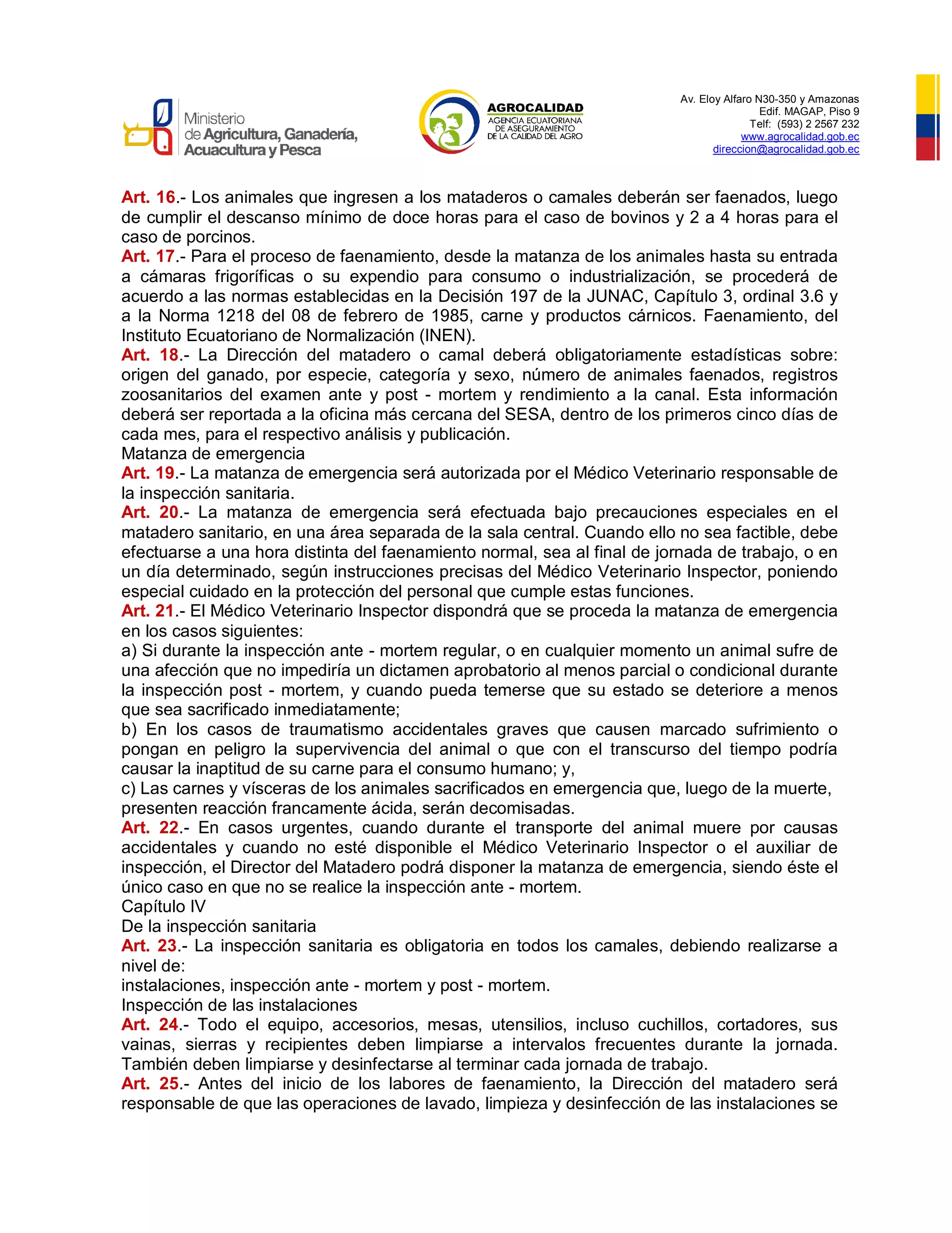 Av. Eloy Alfaro N30-350 y Amazonas
Edif. MAGAP, Piso 9
Telf: (593) 2 2567 232
www.agrocalidad.gob.ec
direccion@agrocalidad.gob.ec
Art. 16.- Los animales que ingresen a los mataderos o camales deberán ser faenados, luego
de cumplir el descanso mínimo de doce horas para el caso de bovinos y 2 a 4 horas para el
caso de porcinos.
Art. 17.- Para el proceso de faenamiento, desde la matanza de los animales hasta su entrada
a cámaras frigoríficas o su expendio para consumo o industrialización, se procederá de
acuerdo a las normas establecidas en la Decisión 197 de la JUNAC, Capítulo 3, ordinal 3.6 y
a la Norma 1218 del 08 de febrero de 1985, carne y productos cárnicos. Faenamiento, del
Instituto Ecuatoriano de Normalización (INEN).
Art. 18.- La Dirección del matadero o camal deberá obligatoriamente estadísticas sobre:
origen del ganado, por especie, categoría y sexo, número de animales faenados, registros
zoosanitarios del examen ante y post - mortem y rendimiento a la canal. Esta información
deberá ser reportada a la oficina más cercana del SESA, dentro de los primeros cinco días de
cada mes, para el respectivo análisis y publicación.
Matanza de emergencia
Art. 19.- La matanza de emergencia será autorizada por el Médico Veterinario responsable de
la inspección sanitaria.
Art. 20.- La matanza de emergencia será efectuada bajo precauciones especiales en el
matadero sanitario, en una área separada de la sala central. Cuando ello no sea factible, debe
efectuarse a una hora distinta del faenamiento normal, sea al final de jornada de trabajo, o en
un día determinado, según instrucciones precisas del Médico Veterinario Inspector, poniendo
especial cuidado en la protección del personal que cumple estas funciones.
Art. 21.- El Médico Veterinario Inspector dispondrá que se proceda la matanza de emergencia
en los casos siguientes:
a) Si durante la inspección ante - mortem regular, o en cualquier momento un animal sufre de
una afección que no impediría un dictamen aprobatorio al menos parcial o condicional durante
la inspección post - mortem, y cuando pueda temerse que su estado se deteriore a menos
que sea sacrificado inmediatamente;
b) En los casos de traumatismo accidentales graves que causen marcado sufrimiento o
pongan en peligro la supervivencia del animal o que con el transcurso del tiempo podría
causar la inaptitud de su carne para el consumo humano; y,
c) Las carnes y vísceras de los animales sacrificados en emergencia que, luego de la muerte,
presenten reacción francamente ácida, serán decomisadas.
Art. 22.- En casos urgentes, cuando durante el transporte del animal muere por causas
accidentales y cuando no esté disponible el Médico Veterinario Inspector o el auxiliar de
inspección, el Director del Matadero podrá disponer la matanza de emergencia, siendo éste el
único caso en que no se realice la inspección ante - mortem.
Capítulo IV
De la inspección sanitaria
Art. 23.- La inspección sanitaria es obligatoria en todos los camales, debiendo realizarse a
nivel de:
instalaciones, inspección ante - mortem y post - mortem.
Inspección de las instalaciones
Art. 24.- Todo el equipo, accesorios, mesas, utensilios, incluso cuchillos, cortadores, sus
vainas, sierras y recipientes deben limpiarse a intervalos frecuentes durante la jornada.
También deben limpiarse y desinfectarse al terminar cada jornada de trabajo.
Art. 25.- Antes del inicio de los labores de faenamiento, la Dirección del matadero será
responsable de que las operaciones de lavado, limpieza y desinfección de las instalaciones se
 