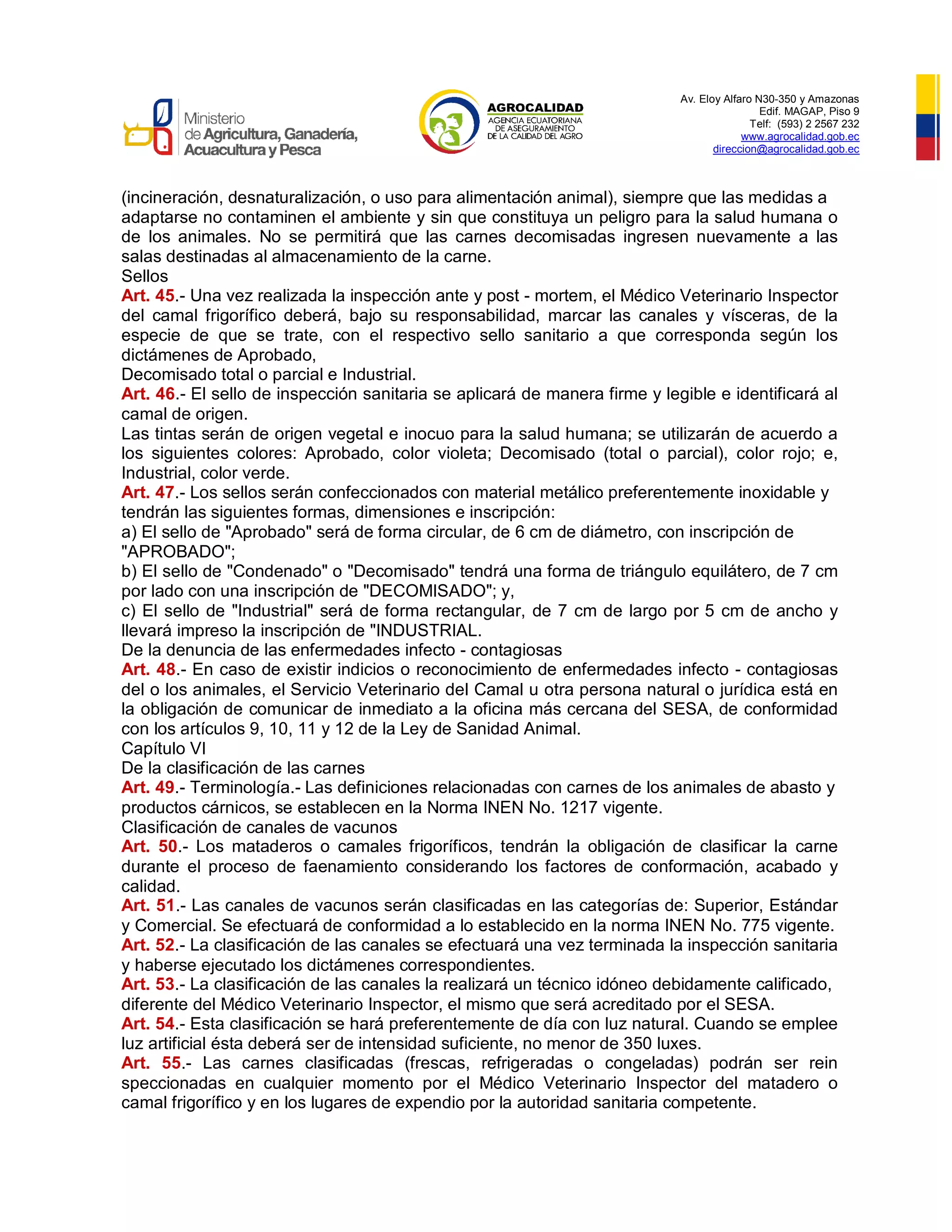Av. Eloy Alfaro N30-350 y Amazonas
Edif. MAGAP, Piso 9
Telf: (593) 2 2567 232
www.agrocalidad.gob.ec
direccion@agrocalidad.gob.ec
(incineración, desnaturalización, o uso para alimentación animal), siempre que las medidas a
adaptarse no contaminen el ambiente y sin que constituya un peligro para la salud humana o
de los animales. No se permitirá que las carnes decomisadas ingresen nuevamente a las
salas destinadas al almacenamiento de la carne.
Sellos
Art. 45.- Una vez realizada la inspección ante y post - mortem, el Médico Veterinario Inspector
del camal frigorífico deberá, bajo su responsabilidad, marcar las canales y vísceras, de la
especie de que se trate, con el respectivo sello sanitario a que corresponda según los
dictámenes de Aprobado,
Decomisado total o parcial e Industrial.
Art. 46.- El sello de inspección sanitaria se aplicará de manera firme y legible e identificará al
camal de origen.
Las tintas serán de origen vegetal e inocuo para la salud humana; se utilizarán de acuerdo a
los siguientes colores: Aprobado, color violeta; Decomisado (total o parcial), color rojo; e,
Industrial, color verde.
Art. 47.- Los sellos serán confeccionados con material metálico preferentemente inoxidable y
tendrán las siguientes formas, dimensiones e inscripción:
a) El sello de "Aprobado" será de forma circular, de 6 cm de diámetro, con inscripción de
"APROBADO";
b) El sello de "Condenado" o "Decomisado" tendrá una forma de triángulo equilátero, de 7 cm
por lado con una inscripción de "DECOMISADO"; y,
c) El sello de "Industrial" será de forma rectangular, de 7 cm de largo por 5 cm de ancho y
llevará impreso la inscripción de "INDUSTRIAL.
De la denuncia de las enfermedades infecto - contagiosas
Art. 48.- En caso de existir indicios o reconocimiento de enfermedades infecto - contagiosas
del o los animales, el Servicio Veterinario del Camal u otra persona natural o jurídica está en
la obligación de comunicar de inmediato a la oficina más cercana del SESA, de conformidad
con los artículos 9, 10, 11 y 12 de la Ley de Sanidad Animal.
Capítulo VI
De la clasificación de las carnes
Art. 49.- Terminología.- Las definiciones relacionadas con carnes de los animales de abasto y
productos cárnicos, se establecen en la Norma INEN No. 1217 vigente.
Clasificación de canales de vacunos
Art. 50.- Los mataderos o camales frigoríficos, tendrán la obligación de clasificar la carne
durante el proceso de faenamiento considerando los factores de conformación, acabado y
calidad.
Art. 51.- Las canales de vacunos serán clasificadas en las categorías de: Superior, Estándar
y Comercial. Se efectuará de conformidad a lo establecido en la norma INEN No. 775 vigente.
Art. 52.- La clasificación de las canales se efectuará una vez terminada la inspección sanitaria
y haberse ejecutado los dictámenes correspondientes.
Art. 53.- La clasificación de las canales la realizará un técnico idóneo debidamente calificado,
diferente del Médico Veterinario Inspector, el mismo que será acreditado por el SESA.
Art. 54.- Esta clasificación se hará preferentemente de día con luz natural. Cuando se emplee
luz artificial ésta deberá ser de intensidad suficiente, no menor de 350 luxes.
Art. 55.- Las carnes clasificadas (frescas, refrigeradas o congeladas) podrán ser rein
speccionadas en cualquier momento por el Médico Veterinario Inspector del matadero o
camal frigorífico y en los lugares de expendio por la autoridad sanitaria competente.
 