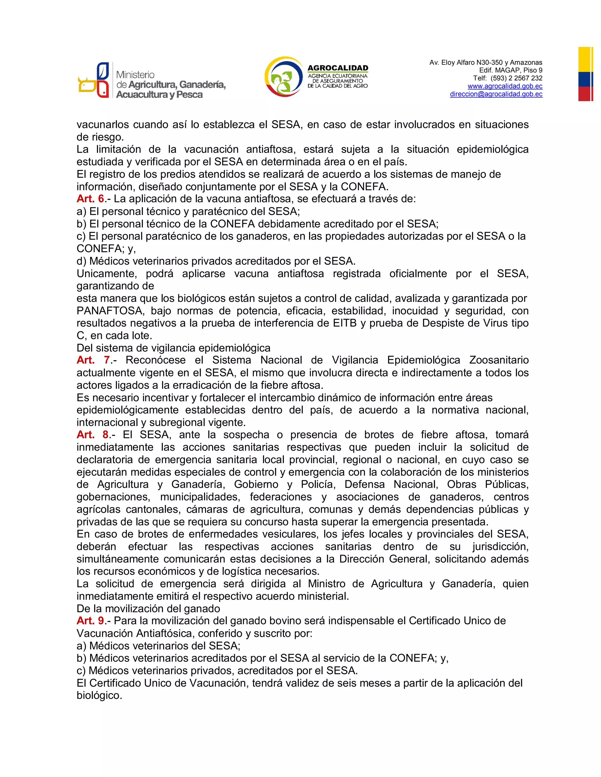 Av. Eloy Alfaro N30-350 y Amazonas
Edif. MAGAP, Piso 9
Telf: (593) 2 2567 232
www.agrocalidad.gob.ec
direccion@agrocalidad.gob.ec
vacunarlos cuando así lo establezca el SESA, en caso de estar involucrados en situaciones
de riesgo.
La limitación de la vacunación antiaftosa, estará sujeta a la situación epidemiológica
estudiada y verificada por el SESA en determinada área o en el país.
El registro de los predios atendidos se realizará de acuerdo a los sistemas de manejo de
información, diseñado conjuntamente por el SESA y la CONEFA.
Art. 6.- La aplicación de la vacuna antiaftosa, se efectuará a través de:
a) El personal técnico y paratécnico del SESA;
b) El personal técnico de la CONEFA debidamente acreditado por el SESA;
c) El personal paratécnico de los ganaderos, en las propiedades autorizadas por el SESA o la
CONEFA; y,
d) Médicos veterinarios privados acreditados por el SESA.
Unicamente, podrá aplicarse vacuna antiaftosa registrada oficialmente por el SESA,
garantizando de
esta manera que los biológicos están sujetos a control de calidad, avalizada y garantizada por
PANAFTOSA, bajo normas de potencia, eficacia, estabilidad, inocuidad y seguridad, con
resultados negativos a la prueba de interferencia de EITB y prueba de Despiste de Virus tipo
C, en cada lote.
Del sistema de vigilancia epidemiológica
Art. 7.- Reconócese el Sistema Nacional de Vigilancia Epidemiológica Zoosanitario
actualmente vigente en el SESA, el mismo que involucra directa e indirectamente a todos los
actores ligados a la erradicación de la fiebre aftosa.
Es necesario incentivar y fortalecer el intercambio dinámico de información entre áreas
epidemiológicamente establecidas dentro del país, de acuerdo a la normativa nacional,
internacional y subregional vigente.
Art. 8.- El SESA, ante la sospecha o presencia de brotes de fiebre aftosa, tomará
inmediatamente las acciones sanitarias respectivas que pueden incluir la solicitud de
declaratoria de emergencia sanitaria local provincial, regional o nacional, en cuyo caso se
ejecutarán medidas especiales de control y emergencia con la colaboración de los ministerios
de Agricultura y Ganadería, Gobierno y Policía, Defensa Nacional, Obras Públicas,
gobernaciones, municipalidades, federaciones y asociaciones de ganaderos, centros
agrícolas cantonales, cámaras de agricultura, comunas y demás dependencias públicas y
privadas de las que se requiera su concurso hasta superar la emergencia presentada.
En caso de brotes de enfermedades vesiculares, los jefes locales y provinciales del SESA,
deberán efectuar las respectivas acciones sanitarias dentro de su jurisdicción,
simultáneamente comunicarán estas decisiones a la Dirección General, solicitando además
los recursos económicos y de logística necesarios.
La solicitud de emergencia será dirigida al Ministro de Agricultura y Ganadería, quien
inmediatamente emitirá el respectivo acuerdo ministerial.
De la movilización del ganado
Art. 9.- Para la movilización del ganado bovino será indispensable el Certificado Unico de
Vacunación Antiaftósica, conferido y suscrito por:
a) Médicos veterinarios del SESA;
b) Médicos veterinarios acreditados por el SESA al servicio de la CONEFA; y,
c) Médicos veterinarios privados, acreditados por el SESA.
El Certificado Unico de Vacunación, tendrá validez de seis meses a partir de la aplicación del
biológico.
 