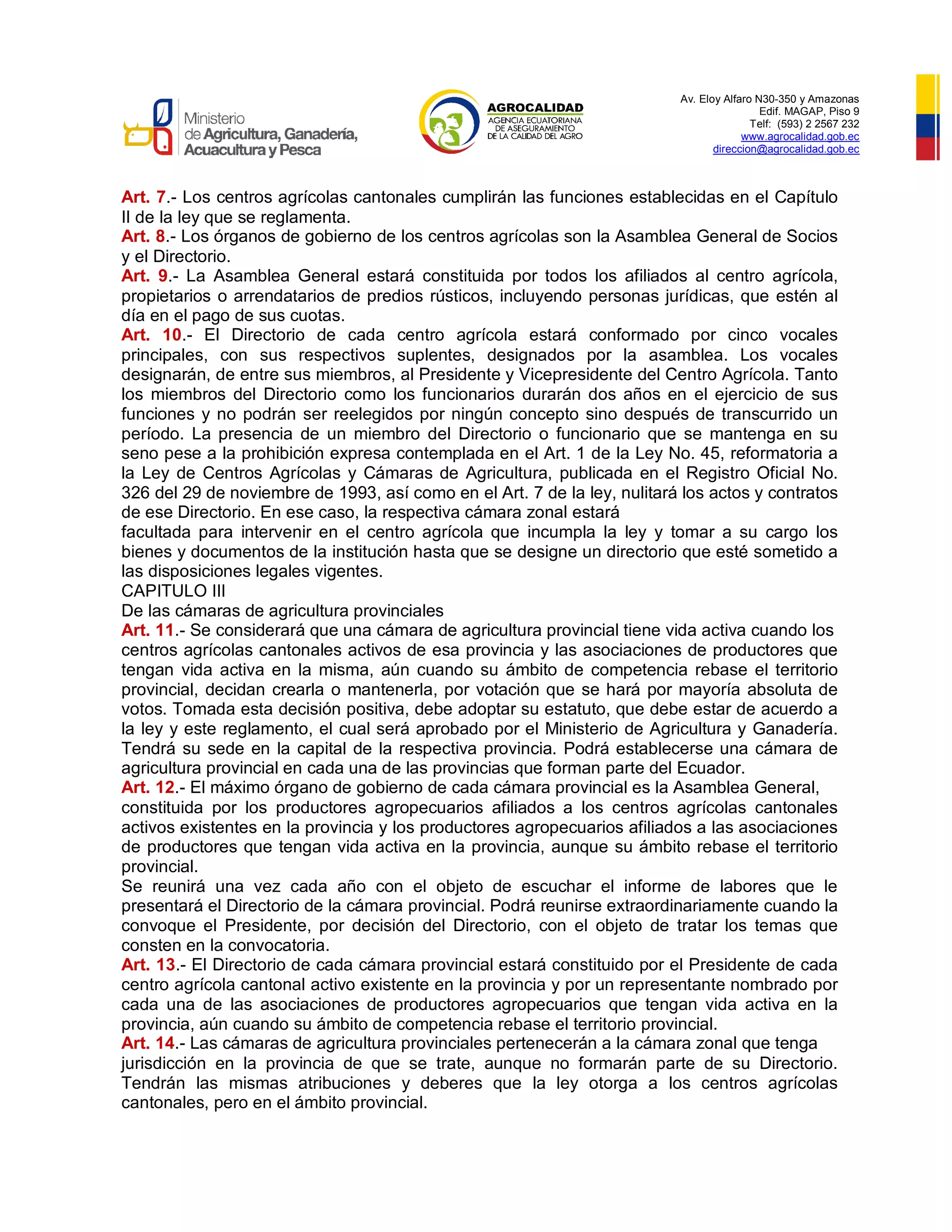 Av. Eloy Alfaro N30-350 y Amazonas
Edif. MAGAP, Piso 9
Telf: (593) 2 2567 232
www.agrocalidad.gob.ec
direccion@agrocalidad.gob.ec
Art. 7.- Los centros agrícolas cantonales cumplirán las funciones establecidas en el Capítulo
II de la ley que se reglamenta.
Art. 8.- Los órganos de gobierno de los centros agrícolas son la Asamblea General de Socios
y el Directorio.
Art. 9.- La Asamblea General estará constituida por todos los afiliados al centro agrícola,
propietarios o arrendatarios de predios rústicos, incluyendo personas jurídicas, que estén al
día en el pago de sus cuotas.
Art. 10.- El Directorio de cada centro agrícola estará conformado por cinco vocales
principales, con sus respectivos suplentes, designados por la asamblea. Los vocales
designarán, de entre sus miembros, al Presidente y Vicepresidente del Centro Agrícola. Tanto
los miembros del Directorio como los funcionarios durarán dos años en el ejercicio de sus
funciones y no podrán ser reelegidos por ningún concepto sino después de transcurrido un
período. La presencia de un miembro del Directorio o funcionario que se mantenga en su
seno pese a la prohibición expresa contemplada en el Art. 1 de la Ley No. 45, reformatoria a
la Ley de Centros Agrícolas y Cámaras de Agricultura, publicada en el Registro Oficial No.
326 del 29 de noviembre de 1993, así como en el Art. 7 de la ley, nulitará los actos y contratos
de ese Directorio. En ese caso, la respectiva cámara zonal estará
facultada para intervenir en el centro agrícola que incumpla la ley y tomar a su cargo los
bienes y documentos de la institución hasta que se designe un directorio que esté sometido a
las disposiciones legales vigentes.
CAPITULO III
De las cámaras de agricultura provinciales
Art. 11.- Se considerará que una cámara de agricultura provincial tiene vida activa cuando los
centros agrícolas cantonales activos de esa provincia y las asociaciones de productores que
tengan vida activa en la misma, aún cuando su ámbito de competencia rebase el territorio
provincial, decidan crearla o mantenerla, por votación que se hará por mayoría absoluta de
votos. Tomada esta decisión positiva, debe adoptar su estatuto, que debe estar de acuerdo a
la ley y este reglamento, el cual será aprobado por el Ministerio de Agricultura y Ganadería.
Tendrá su sede en la capital de la respectiva provincia. Podrá establecerse una cámara de
agricultura provincial en cada una de las provincias que forman parte del Ecuador.
Art. 12.- El máximo órgano de gobierno de cada cámara provincial es la Asamblea General,
constituida por los productores agropecuarios afiliados a los centros agrícolas cantonales
activos existentes en la provincia y los productores agropecuarios afiliados a las asociaciones
de productores que tengan vida activa en la provincia, aunque su ámbito rebase el territorio
provincial.
Se reunirá una vez cada año con el objeto de escuchar el informe de labores que le
presentará el Directorio de la cámara provincial. Podrá reunirse extraordinariamente cuando la
convoque el Presidente, por decisión del Directorio, con el objeto de tratar los temas que
consten en la convocatoria.
Art. 13.- El Directorio de cada cámara provincial estará constituido por el Presidente de cada
centro agrícola cantonal activo existente en la provincia y por un representante nombrado por
cada una de las asociaciones de productores agropecuarios que tengan vida activa en la
provincia, aún cuando su ámbito de competencia rebase el territorio provincial.
Art. 14.- Las cámaras de agricultura provinciales pertenecerán a la cámara zonal que tenga
jurisdicción en la provincia de que se trate, aunque no formarán parte de su Directorio.
Tendrán las mismas atribuciones y deberes que la ley otorga a los centros agrícolas
cantonales, pero en el ámbito provincial.
 