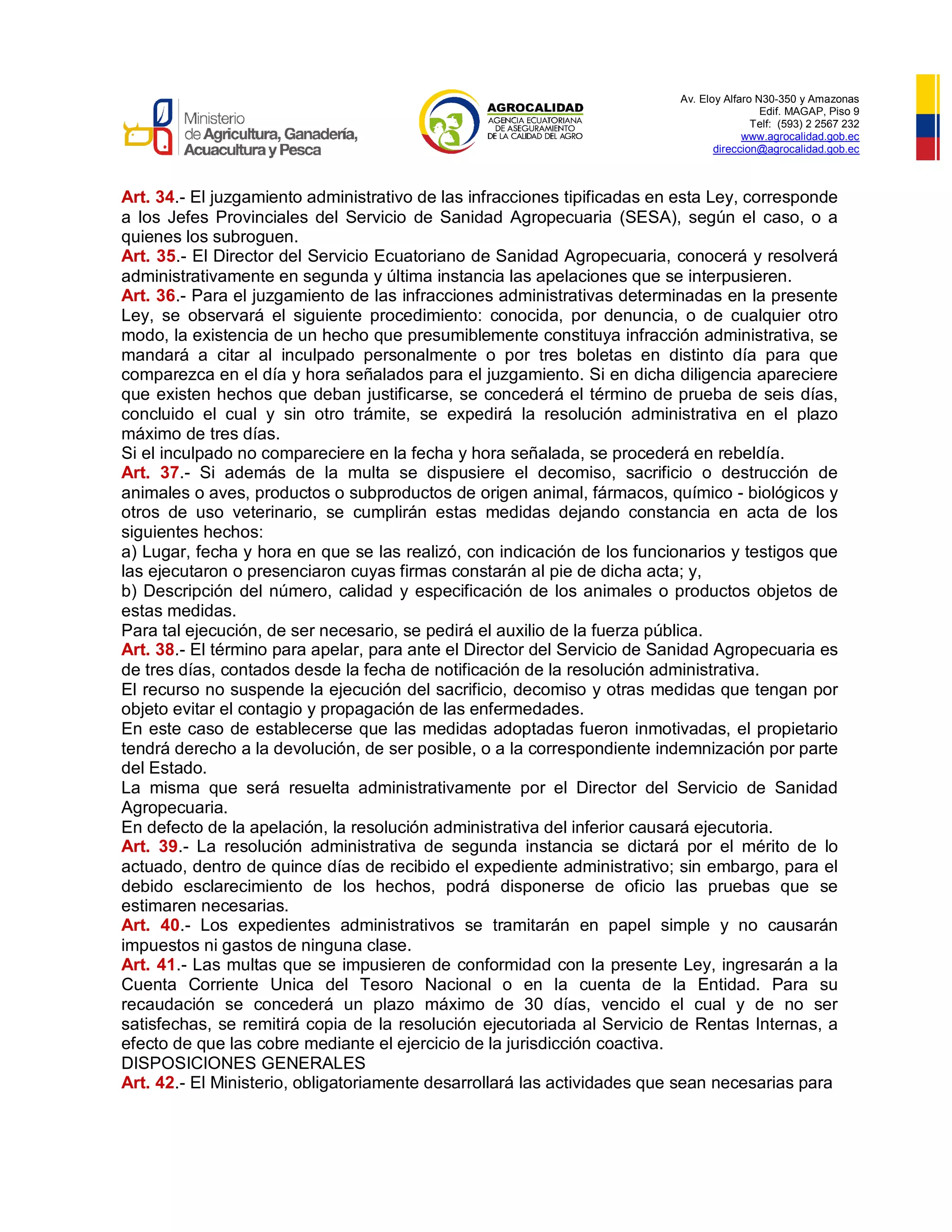 Av. Eloy Alfaro N30-350 y Amazonas
Edif. MAGAP, Piso 9
Telf: (593) 2 2567 232
www.agrocalidad.gob.ec
direccion@agrocalidad.gob.ec
Art. 34.- El juzgamiento administrativo de las infracciones tipificadas en esta Ley, corresponde
a los Jefes Provinciales del Servicio de Sanidad Agropecuaria (SESA), según el caso, o a
quienes los subroguen.
Art. 35.- El Director del Servicio Ecuatoriano de Sanidad Agropecuaria, conocerá y resolverá
administrativamente en segunda y última instancia las apelaciones que se interpusieren.
Art. 36.- Para el juzgamiento de las infracciones administrativas determinadas en la presente
Ley, se observará el siguiente procedimiento: conocida, por denuncia, o de cualquier otro
modo, la existencia de un hecho que presumiblemente constituya infracción administrativa, se
mandará a citar al inculpado personalmente o por tres boletas en distinto día para que
comparezca en el día y hora señalados para el juzgamiento. Si en dicha diligencia apareciere
que existen hechos que deban justificarse, se concederá el término de prueba de seis días,
concluido el cual y sin otro trámite, se expedirá la resolución administrativa en el plazo
máximo de tres días.
Si el inculpado no compareciere en la fecha y hora señalada, se procederá en rebeldía.
Art. 37.- Si además de la multa se dispusiere el decomiso, sacrificio o destrucción de
animales o aves, productos o subproductos de origen animal, fármacos, químico - biológicos y
otros de uso veterinario, se cumplirán estas medidas dejando constancia en acta de los
siguientes hechos:
a) Lugar, fecha y hora en que se las realizó, con indicación de los funcionarios y testigos que
las ejecutaron o presenciaron cuyas firmas constarán al pie de dicha acta; y,
b) Descripción del número, calidad y especificación de los animales o productos objetos de
estas medidas.
Para tal ejecución, de ser necesario, se pedirá el auxilio de la fuerza pública.
Art. 38.- El término para apelar, para ante el Director del Servicio de Sanidad Agropecuaria es
de tres días, contados desde la fecha de notificación de la resolución administrativa.
El recurso no suspende la ejecución del sacrificio, decomiso y otras medidas que tengan por
objeto evitar el contagio y propagación de las enfermedades.
En este caso de establecerse que las medidas adoptadas fueron inmotivadas, el propietario
tendrá derecho a la devolución, de ser posible, o a la correspondiente indemnización por parte
del Estado.
La misma que será resuelta administrativamente por el Director del Servicio de Sanidad
Agropecuaria.
En defecto de la apelación, la resolución administrativa del inferior causará ejecutoria.
Art. 39.- La resolución administrativa de segunda instancia se dictará por el mérito de lo
actuado, dentro de quince días de recibido el expediente administrativo; sin embargo, para el
debido esclarecimiento de los hechos, podrá disponerse de oficio las pruebas que se
estimaren necesarias.
Art. 40.- Los expedientes administrativos se tramitarán en papel simple y no causarán
impuestos ni gastos de ninguna clase.
Art. 41.- Las multas que se impusieren de conformidad con la presente Ley, ingresarán a la
Cuenta Corriente Unica del Tesoro Nacional o en la cuenta de la Entidad. Para su
recaudación se concederá un plazo máximo de 30 días, vencido el cual y de no ser
satisfechas, se remitirá copia de la resolución ejecutoriada al Servicio de Rentas Internas, a
efecto de que las cobre mediante el ejercicio de la jurisdicción coactiva.
DISPOSICIONES GENERALES
Art. 42.- El Ministerio, obligatoriamente desarrollará las actividades que sean necesarias para
 