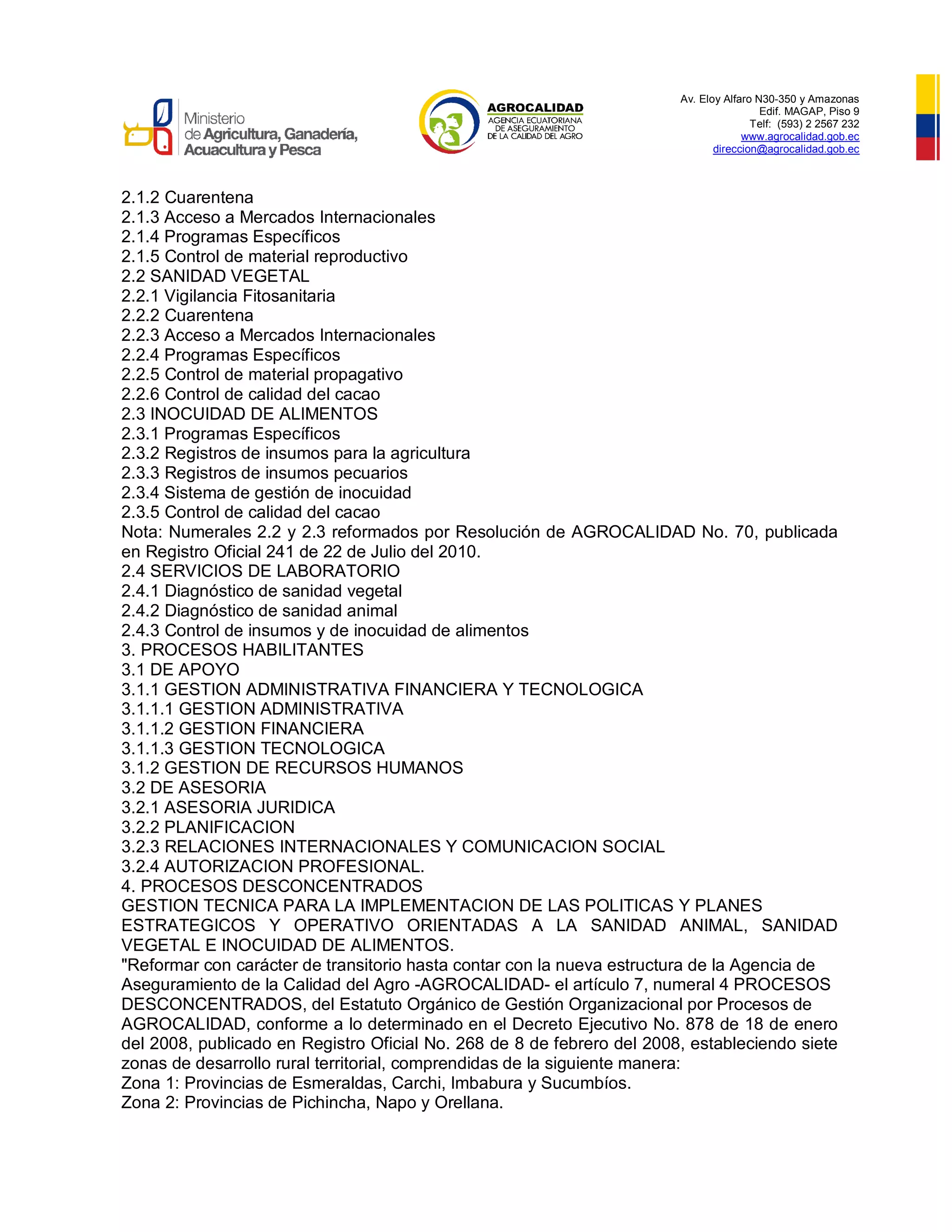 Av. Eloy Alfaro N30-350 y Amazonas
Edif. MAGAP, Piso 9
Telf: (593) 2 2567 232
www.agrocalidad.gob.ec
direccion@agrocalidad.gob.ec
2.1.2 Cuarentena
2.1.3 Acceso a Mercados Internacionales
2.1.4 Programas Específicos
2.1.5 Control de material reproductivo
2.2 SANIDAD VEGETAL
2.2.1 Vigilancia Fitosanitaria
2.2.2 Cuarentena
2.2.3 Acceso a Mercados Internacionales
2.2.4 Programas Específicos
2.2.5 Control de material propagativo
2.2.6 Control de calidad del cacao
2.3 INOCUIDAD DE ALIMENTOS
2.3.1 Programas Específicos
2.3.2 Registros de insumos para la agricultura
2.3.3 Registros de insumos pecuarios
2.3.4 Sistema de gestión de inocuidad
2.3.5 Control de calidad del cacao
Nota: Numerales 2.2 y 2.3 reformados por Resolución de AGROCALIDAD No. 70, publicada
en Registro Oficial 241 de 22 de Julio del 2010.
2.4 SERVICIOS DE LABORATORIO
2.4.1 Diagnóstico de sanidad vegetal
2.4.2 Diagnóstico de sanidad animal
2.4.3 Control de insumos y de inocuidad de alimentos
3. PROCESOS HABILITANTES
3.1 DE APOYO
3.1.1 GESTION ADMINISTRATIVA FINANCIERA Y TECNOLOGICA
3.1.1.1 GESTION ADMINISTRATIVA
3.1.1.2 GESTION FINANCIERA
3.1.1.3 GESTION TECNOLOGICA
3.1.2 GESTION DE RECURSOS HUMANOS
3.2 DE ASESORIA
3.2.1 ASESORIA JURIDICA
3.2.2 PLANIFICACION
3.2.3 RELACIONES INTERNACIONALES Y COMUNICACION SOCIAL
3.2.4 AUTORIZACION PROFESIONAL.
4. PROCESOS DESCONCENTRADOS
GESTION TECNICA PARA LA IMPLEMENTACION DE LAS POLITICAS Y PLANES
ESTRATEGICOS Y OPERATIVO ORIENTADAS A LA SANIDAD ANIMAL, SANIDAD
VEGETAL E INOCUIDAD DE ALIMENTOS.
"Reformar con carácter de transitorio hasta contar con la nueva estructura de la Agencia de
Aseguramiento de la Calidad del Agro -AGROCALIDAD- el artículo 7, numeral 4 PROCESOS
DESCONCENTRADOS, del Estatuto Orgánico de Gestión Organizacional por Procesos de
AGROCALIDAD, conforme a lo determinado en el Decreto Ejecutivo No. 878 de 18 de enero
del 2008, publicado en Registro Oficial No. 268 de 8 de febrero del 2008, estableciendo siete
zonas de desarrollo rural territorial, comprendidas de la siguiente manera:
Zona 1: Provincias de Esmeraldas, Carchi, Imbabura y Sucumbíos.
Zona 2: Provincias de Pichincha, Napo y Orellana.
 