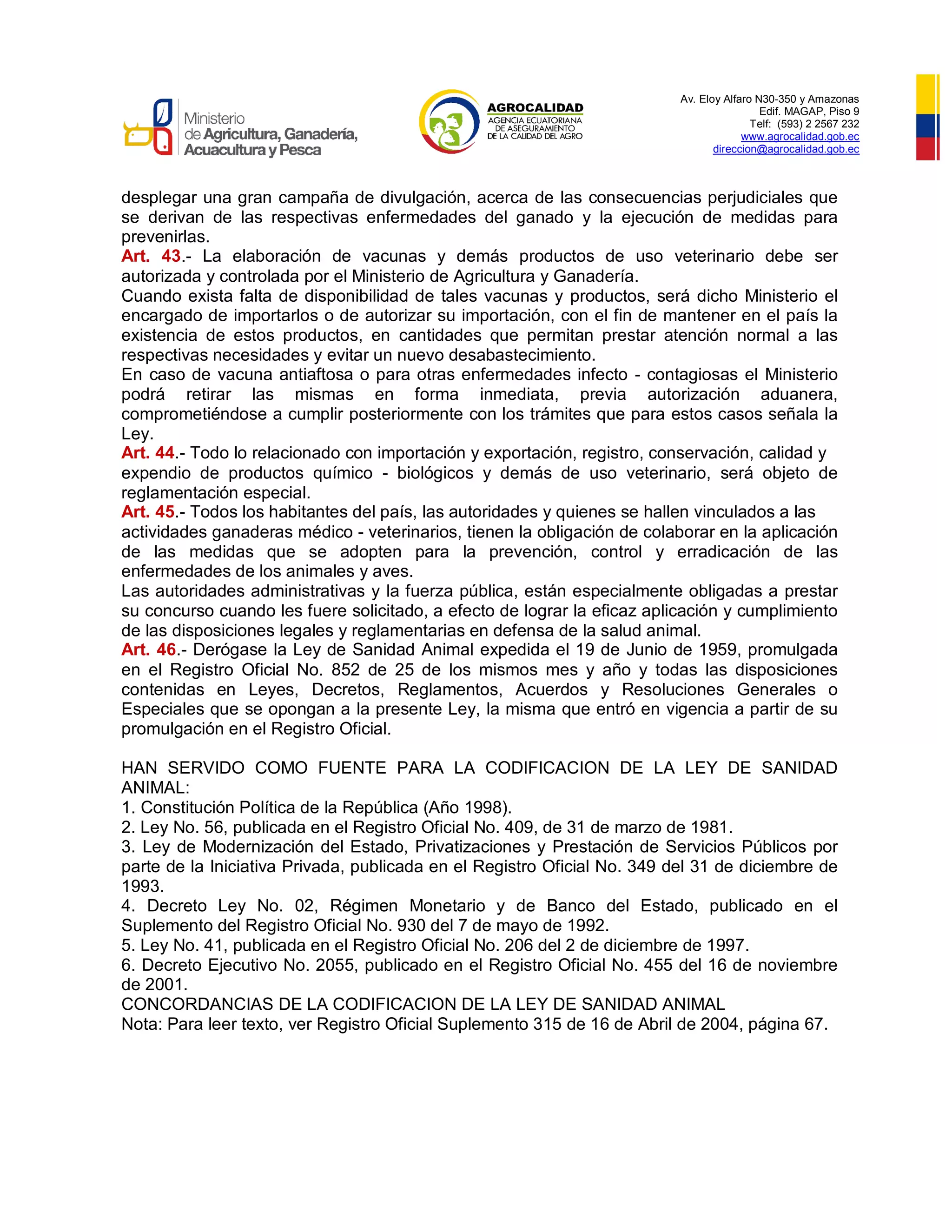 Av. Eloy Alfaro N30-350 y Amazonas
Edif. MAGAP, Piso 9
Telf: (593) 2 2567 232
www.agrocalidad.gob.ec
direccion@agrocalidad.gob.ec
desplegar una gran campaña de divulgación, acerca de las consecuencias perjudiciales que
se derivan de las respectivas enfermedades del ganado y la ejecución de medidas para
prevenirlas.
Art. 43.- La elaboración de vacunas y demás productos de uso veterinario debe ser
autorizada y controlada por el Ministerio de Agricultura y Ganadería.
Cuando exista falta de disponibilidad de tales vacunas y productos, será dicho Ministerio el
encargado de importarlos o de autorizar su importación, con el fin de mantener en el país la
existencia de estos productos, en cantidades que permitan prestar atención normal a las
respectivas necesidades y evitar un nuevo desabastecimiento.
En caso de vacuna antiaftosa o para otras enfermedades infecto - contagiosas el Ministerio
podrá retirar las mismas en forma inmediata, previa autorización aduanera,
comprometiéndose a cumplir posteriormente con los trámites que para estos casos señala la
Ley.
Art. 44.- Todo lo relacionado con importación y exportación, registro, conservación, calidad y
expendio de productos químico - biológicos y demás de uso veterinario, será objeto de
reglamentación especial.
Art. 45.- Todos los habitantes del país, las autoridades y quienes se hallen vinculados a las
actividades ganaderas médico - veterinarios, tienen la obligación de colaborar en la aplicación
de las medidas que se adopten para la prevención, control y erradicación de las
enfermedades de los animales y aves.
Las autoridades administrativas y la fuerza pública, están especialmente obligadas a prestar
su concurso cuando les fuere solicitado, a efecto de lograr la eficaz aplicación y cumplimiento
de las disposiciones legales y reglamentarias en defensa de la salud animal.
Art. 46.- Derógase la Ley de Sanidad Animal expedida el 19 de Junio de 1959, promulgada
en el Registro Oficial No. 852 de 25 de los mismos mes y año y todas las disposiciones
contenidas en Leyes, Decretos, Reglamentos, Acuerdos y Resoluciones Generales o
Especiales que se opongan a la presente Ley, la misma que entró en vigencia a partir de su
promulgación en el Registro Oficial.
HAN SERVIDO COMO FUENTE PARA LA CODIFICACION DE LA LEY DE SANIDAD
ANIMAL:
1. Constitución Política de la República (Año 1998).
2. Ley No. 56, publicada en el Registro Oficial No. 409, de 31 de marzo de 1981.
3. Ley de Modernización del Estado, Privatizaciones y Prestación de Servicios Públicos por
parte de la Iniciativa Privada, publicada en el Registro Oficial No. 349 del 31 de diciembre de
1993.
4. Decreto Ley No. 02, Régimen Monetario y de Banco del Estado, publicado en el
Suplemento del Registro Oficial No. 930 del 7 de mayo de 1992.
5. Ley No. 41, publicada en el Registro Oficial No. 206 del 2 de diciembre de 1997.
6. Decreto Ejecutivo No. 2055, publicado en el Registro Oficial No. 455 del 16 de noviembre
de 2001.
CONCORDANCIAS DE LA CODIFICACION DE LA LEY DE SANIDAD ANIMAL
Nota: Para leer texto, ver Registro Oficial Suplemento 315 de 16 de Abril de 2004, página 67.
 