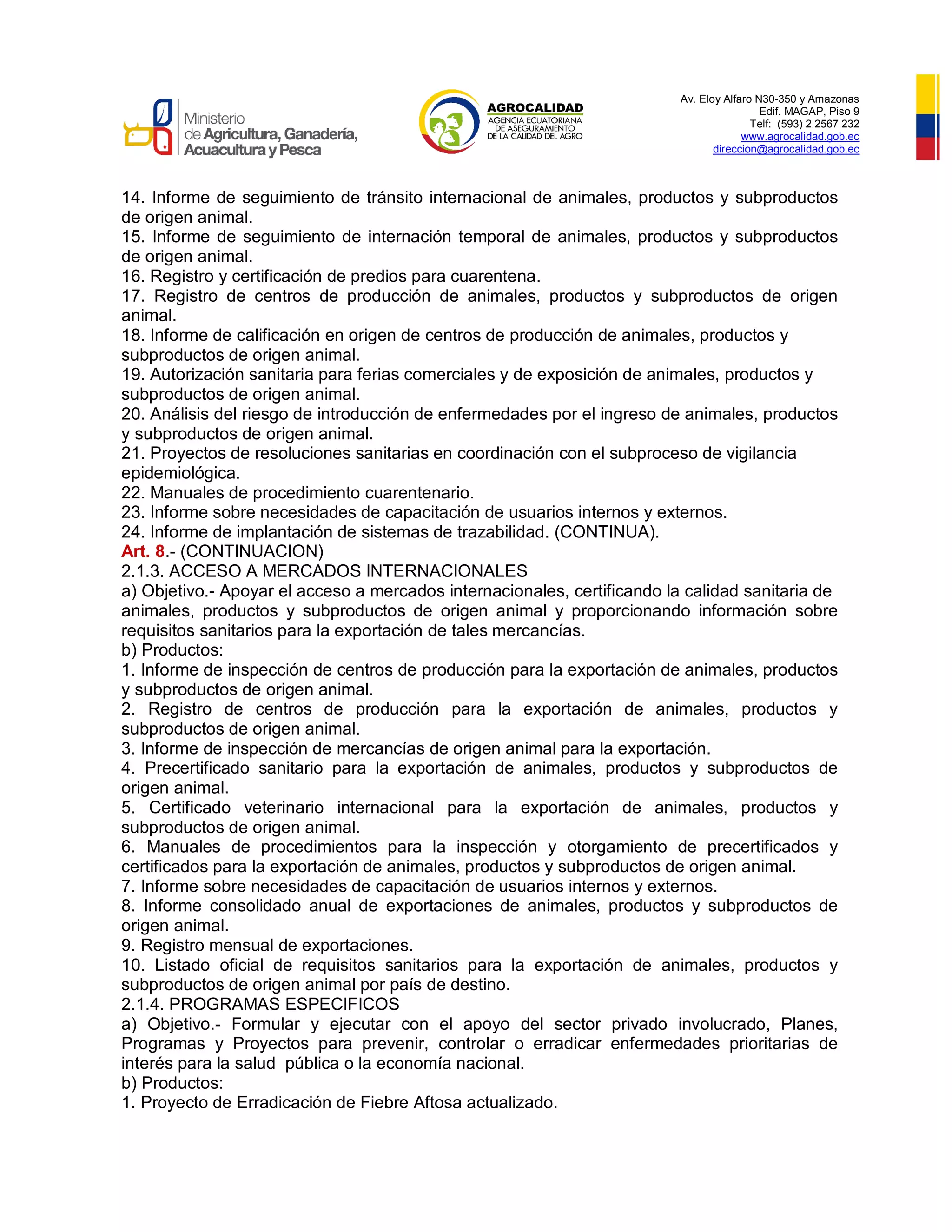 Av. Eloy Alfaro N30-350 y Amazonas
Edif. MAGAP, Piso 9
Telf: (593) 2 2567 232
www.agrocalidad.gob.ec
direccion@agrocalidad.gob.ec
14. Informe de seguimiento de tránsito internacional de animales, productos y subproductos
de origen animal.
15. Informe de seguimiento de internación temporal de animales, productos y subproductos
de origen animal.
16. Registro y certificación de predios para cuarentena.
17. Registro de centros de producción de animales, productos y subproductos de origen
animal.
18. Informe de calificación en origen de centros de producción de animales, productos y
subproductos de origen animal.
19. Autorización sanitaria para ferias comerciales y de exposición de animales, productos y
subproductos de origen animal.
20. Análisis del riesgo de introducción de enfermedades por el ingreso de animales, productos
y subproductos de origen animal.
21. Proyectos de resoluciones sanitarias en coordinación con el subproceso de vigilancia
epidemiológica.
22. Manuales de procedimiento cuarentenario.
23. Informe sobre necesidades de capacitación de usuarios internos y externos.
24. Informe de implantación de sistemas de trazabilidad. (CONTINUA).
Art. 8.- (CONTINUACION)
2.1.3. ACCESO A MERCADOS INTERNACIONALES
a) Objetivo.- Apoyar el acceso a mercados internacionales, certificando la calidad sanitaria de
animales, productos y subproductos de origen animal y proporcionando información sobre
requisitos sanitarios para la exportación de tales mercancías.
b) Productos:
1. Informe de inspección de centros de producción para la exportación de animales, productos
y subproductos de origen animal.
2. Registro de centros de producción para la exportación de animales, productos y
subproductos de origen animal.
3. Informe de inspección de mercancías de origen animal para la exportación.
4. Precertificado sanitario para la exportación de animales, productos y subproductos de
origen animal.
5. Certificado veterinario internacional para la exportación de animales, productos y
subproductos de origen animal.
6. Manuales de procedimientos para la inspección y otorgamiento de precertificados y
certificados para la exportación de animales, productos y subproductos de origen animal.
7. Informe sobre necesidades de capacitación de usuarios internos y externos.
8. Informe consolidado anual de exportaciones de animales, productos y subproductos de
origen animal.
9. Registro mensual de exportaciones.
10. Listado oficial de requisitos sanitarios para la exportación de animales, productos y
subproductos de origen animal por país de destino.
2.1.4. PROGRAMAS ESPECIFICOS
a) Objetivo.- Formular y ejecutar con el apoyo del sector privado involucrado, Planes,
Programas y Proyectos para prevenir, controlar o erradicar enfermedades prioritarias de
interés para la salud pública o la economía nacional.
b) Productos:
1. Proyecto de Erradicación de Fiebre Aftosa actualizado.
 