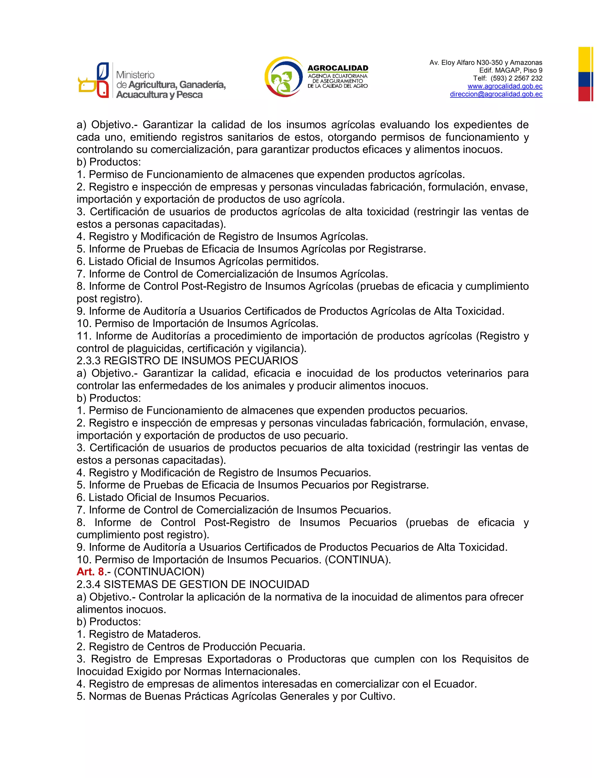 Av. Eloy Alfaro N30-350 y Amazonas
Edif. MAGAP, Piso 9
Telf: (593) 2 2567 232
www.agrocalidad.gob.ec
direccion@agrocalidad.gob.ec
a) Objetivo.- Garantizar la calidad de los insumos agrícolas evaluando los expedientes de
cada uno, emitiendo registros sanitarios de estos, otorgando permisos de funcionamiento y
controlando su comercialización, para garantizar productos eficaces y alimentos inocuos.
b) Productos:
1. Permiso de Funcionamiento de almacenes que expenden productos agrícolas.
2. Registro e inspección de empresas y personas vinculadas fabricación, formulación, envase,
importación y exportación de productos de uso agrícola.
3. Certificación de usuarios de productos agrícolas de alta toxicidad (restringir las ventas de
estos a personas capacitadas).
4. Registro y Modificación de Registro de Insumos Agrícolas.
5. Informe de Pruebas de Eficacia de Insumos Agrícolas por Registrarse.
6. Listado Oficial de Insumos Agrícolas permitidos.
7. Informe de Control de Comercialización de Insumos Agrícolas.
8. Informe de Control Post-Registro de Insumos Agrícolas (pruebas de eficacia y cumplimiento
post registro).
9. Informe de Auditoría a Usuarios Certificados de Productos Agrícolas de Alta Toxicidad.
10. Permiso de Importación de Insumos Agrícolas.
11. Informe de Auditorías a procedimiento de importación de productos agrícolas (Registro y
control de plaguicidas, certificación y vigilancia).
2.3.3 REGISTRO DE INSUMOS PECUARIOS
a) Objetivo.- Garantizar la calidad, eficacia e inocuidad de los productos veterinarios para
controlar las enfermedades de los animales y producir alimentos inocuos.
b) Productos:
1. Permiso de Funcionamiento de almacenes que expenden productos pecuarios.
2. Registro e inspección de empresas y personas vinculadas fabricación, formulación, envase,
importación y exportación de productos de uso pecuario.
3. Certificación de usuarios de productos pecuarios de alta toxicidad (restringir las ventas de
estos a personas capacitadas).
4. Registro y Modificación de Registro de Insumos Pecuarios.
5. Informe de Pruebas de Eficacia de Insumos Pecuarios por Registrarse.
6. Listado Oficial de Insumos Pecuarios.
7. Informe de Control de Comercialización de Insumos Pecuarios.
8. Informe de Control Post-Registro de Insumos Pecuarios (pruebas de eficacia y
cumplimiento post registro).
9. Informe de Auditoría a Usuarios Certificados de Productos Pecuarios de Alta Toxicidad.
10. Permiso de Importación de Insumos Pecuarios. (CONTINUA).
Art. 8.- (CONTINUACION)
2.3.4 SISTEMAS DE GESTION DE INOCUIDAD
a) Objetivo.- Controlar la aplicación de la normativa de la inocuidad de alimentos para ofrecer
alimentos inocuos.
b) Productos:
1. Registro de Mataderos.
2. Registro de Centros de Producción Pecuaria.
3. Registro de Empresas Exportadoras o Productoras que cumplen con los Requisitos de
Inocuidad Exigido por Normas Internacionales.
4. Registro de empresas de alimentos interesadas en comercializar con el Ecuador.
5. Normas de Buenas Prácticas Agrícolas Generales y por Cultivo.
 