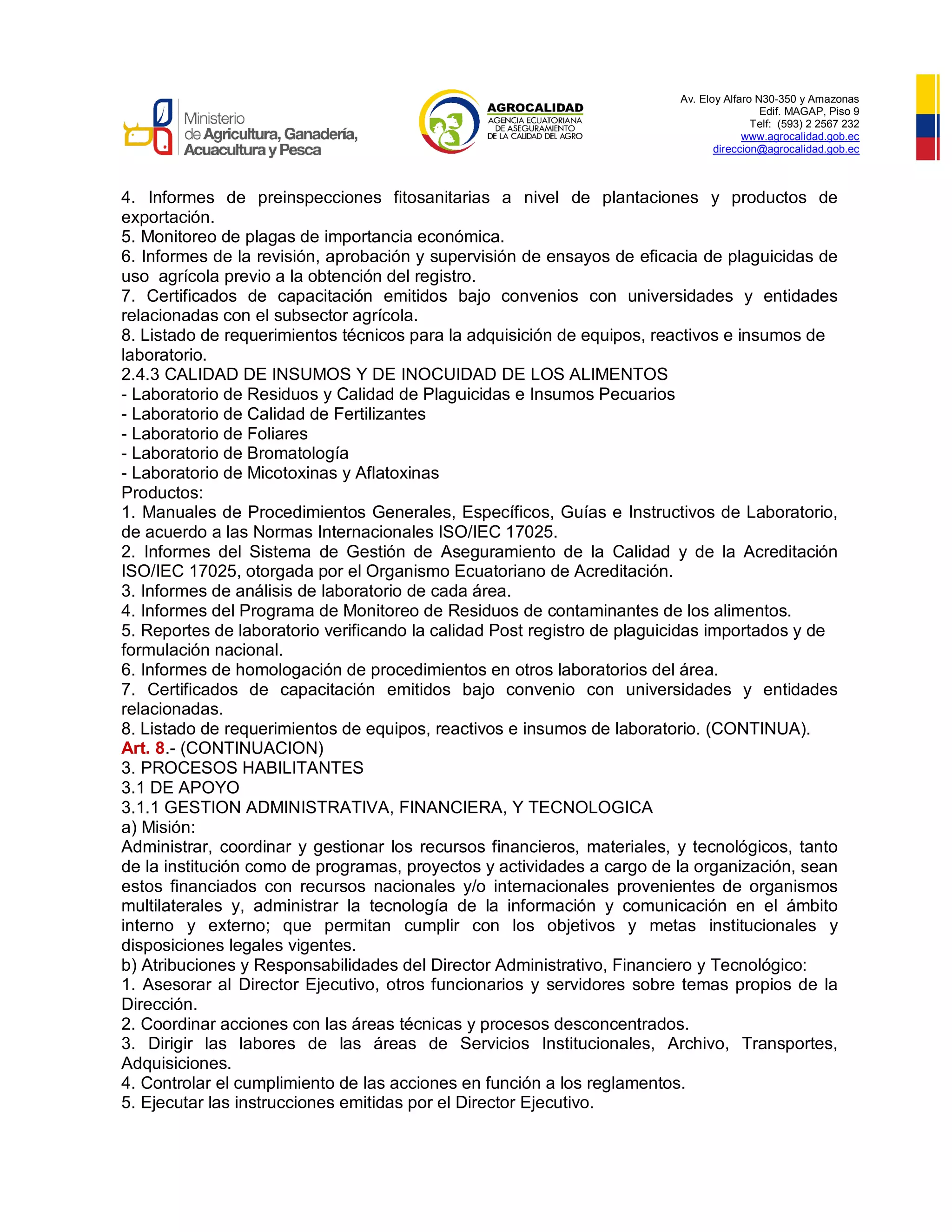 Av. Eloy Alfaro N30-350 y Amazonas
Edif. MAGAP, Piso 9
Telf: (593) 2 2567 232
www.agrocalidad.gob.ec
direccion@agrocalidad.gob.ec
4. Informes de preinspecciones fitosanitarias a nivel de plantaciones y productos de
exportación.
5. Monitoreo de plagas de importancia económica.
6. Informes de la revisión, aprobación y supervisión de ensayos de eficacia de plaguicidas de
uso agrícola previo a la obtención del registro.
7. Certificados de capacitación emitidos bajo convenios con universidades y entidades
relacionadas con el subsector agrícola.
8. Listado de requerimientos técnicos para la adquisición de equipos, reactivos e insumos de
laboratorio.
2.4.3 CALIDAD DE INSUMOS Y DE INOCUIDAD DE LOS ALIMENTOS
- Laboratorio de Residuos y Calidad de Plaguicidas e Insumos Pecuarios
- Laboratorio de Calidad de Fertilizantes
- Laboratorio de Foliares
- Laboratorio de Bromatología
- Laboratorio de Micotoxinas y Aflatoxinas
Productos:
1. Manuales de Procedimientos Generales, Específicos, Guías e Instructivos de Laboratorio,
de acuerdo a las Normas Internacionales ISO/IEC 17025.
2. Informes del Sistema de Gestión de Aseguramiento de la Calidad y de la Acreditación
ISO/IEC 17025, otorgada por el Organismo Ecuatoriano de Acreditación.
3. Informes de análisis de laboratorio de cada área.
4. Informes del Programa de Monitoreo de Residuos de contaminantes de los alimentos.
5. Reportes de laboratorio verificando la calidad Post registro de plaguicidas importados y de
formulación nacional.
6. Informes de homologación de procedimientos en otros laboratorios del área.
7. Certificados de capacitación emitidos bajo convenio con universidades y entidades
relacionadas.
8. Listado de requerimientos de equipos, reactivos e insumos de laboratorio. (CONTINUA).
Art. 8.- (CONTINUACION)
3. PROCESOS HABILITANTES
3.1 DE APOYO
3.1.1 GESTION ADMINISTRATIVA, FINANCIERA, Y TECNOLOGICA
a) Misión:
Administrar, coordinar y gestionar los recursos financieros, materiales, y tecnológicos, tanto
de la institución como de programas, proyectos y actividades a cargo de la organización, sean
estos financiados con recursos nacionales y/o internacionales provenientes de organismos
multilaterales y, administrar la tecnología de la información y comunicación en el ámbito
interno y externo; que permitan cumplir con los objetivos y metas institucionales y
disposiciones legales vigentes.
b) Atribuciones y Responsabilidades del Director Administrativo, Financiero y Tecnológico:
1. Asesorar al Director Ejecutivo, otros funcionarios y servidores sobre temas propios de la
Dirección.
2. Coordinar acciones con las áreas técnicas y procesos desconcentrados.
3. Dirigir las labores de las áreas de Servicios Institucionales, Archivo, Transportes,
Adquisiciones.
4. Controlar el cumplimiento de las acciones en función a los reglamentos.
5. Ejecutar las instrucciones emitidas por el Director Ejecutivo.
 