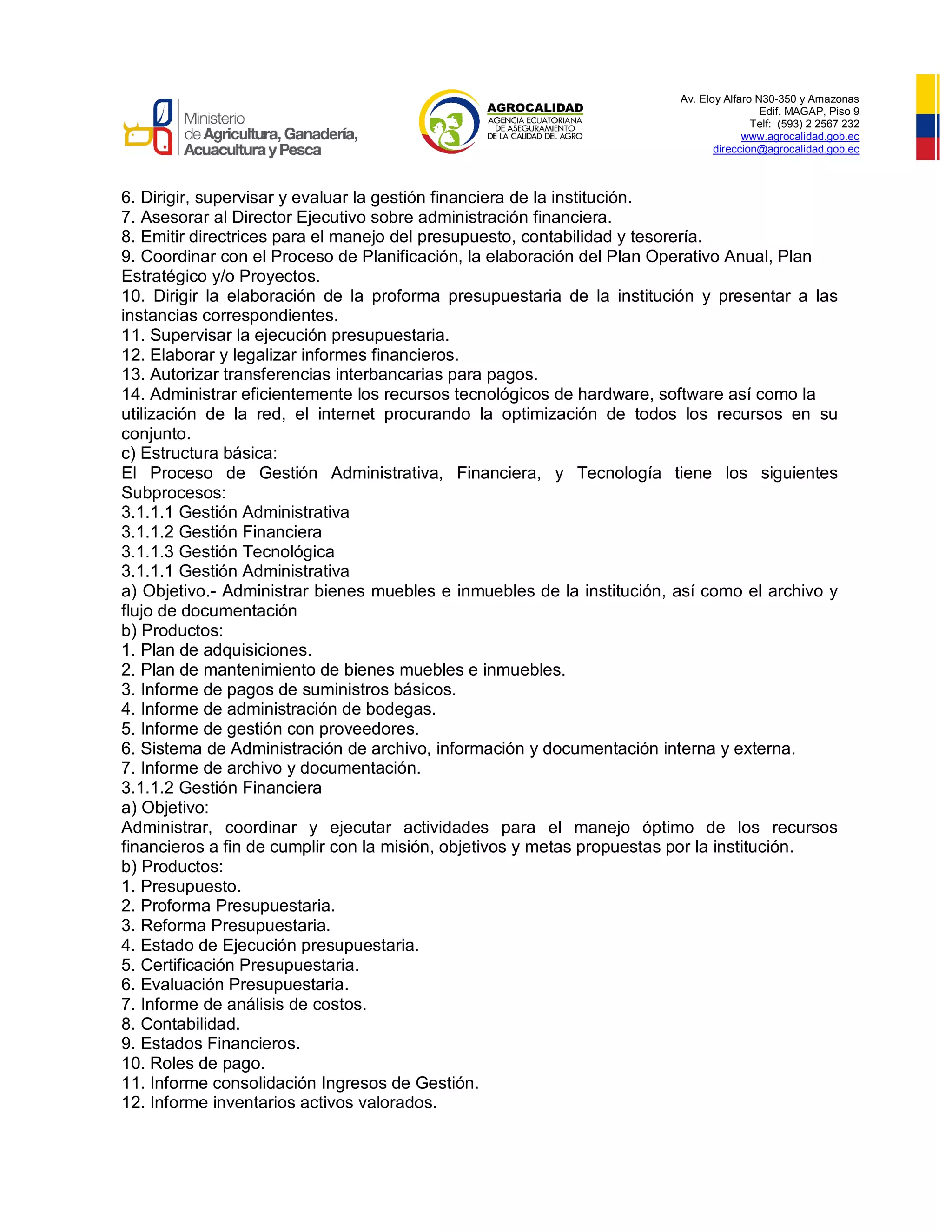 Av. Eloy Alfaro N30-350 y Amazonas
Edif. MAGAP, Piso 9
Telf: (593) 2 2567 232
www.agrocalidad.gob.ec
direccion@agrocalidad.gob.ec
6. Dirigir, supervisar y evaluar la gestión financiera de la institución.
7. Asesorar al Director Ejecutivo sobre administración financiera.
8. Emitir directrices para el manejo del presupuesto, contabilidad y tesorería.
9. Coordinar con el Proceso de Planificación, la elaboración del Plan Operativo Anual, Plan
Estratégico y/o Proyectos.
10. Dirigir la elaboración de la proforma presupuestaria de la institución y presentar a las
instancias correspondientes.
11. Supervisar la ejecución presupuestaria.
12. Elaborar y legalizar informes financieros.
13. Autorizar transferencias interbancarias para pagos.
14. Administrar eficientemente los recursos tecnológicos de hardware, software así como la
utilización de la red, el internet procurando la optimización de todos los recursos en su
conjunto.
c) Estructura básica:
El Proceso de Gestión Administrativa, Financiera, y Tecnología tiene los siguientes
Subprocesos:
3.1.1.1 Gestión Administrativa
3.1.1.2 Gestión Financiera
3.1.1.3 Gestión Tecnológica
3.1.1.1 Gestión Administrativa
a) Objetivo.- Administrar bienes muebles e inmuebles de la institución, así como el archivo y
flujo de documentación
b) Productos:
1. Plan de adquisiciones.
2. Plan de mantenimiento de bienes muebles e inmuebles.
3. Informe de pagos de suministros básicos.
4. Informe de administración de bodegas.
5. Informe de gestión con proveedores.
6. Sistema de Administración de archivo, información y documentación interna y externa.
7. Informe de archivo y documentación.
3.1.1.2 Gestión Financiera
a) Objetivo:
Administrar, coordinar y ejecutar actividades para el manejo óptimo de los recursos
financieros a fin de cumplir con la misión, objetivos y metas propuestas por la institución.
b) Productos:
1. Presupuesto.
2. Proforma Presupuestaria.
3. Reforma Presupuestaria.
4. Estado de Ejecución presupuestaria.
5. Certificación Presupuestaria.
6. Evaluación Presupuestaria.
7. Informe de análisis de costos.
8. Contabilidad.
9. Estados Financieros.
10. Roles de pago.
11. Informe consolidación Ingresos de Gestión.
12. Informe inventarios activos valorados.
 